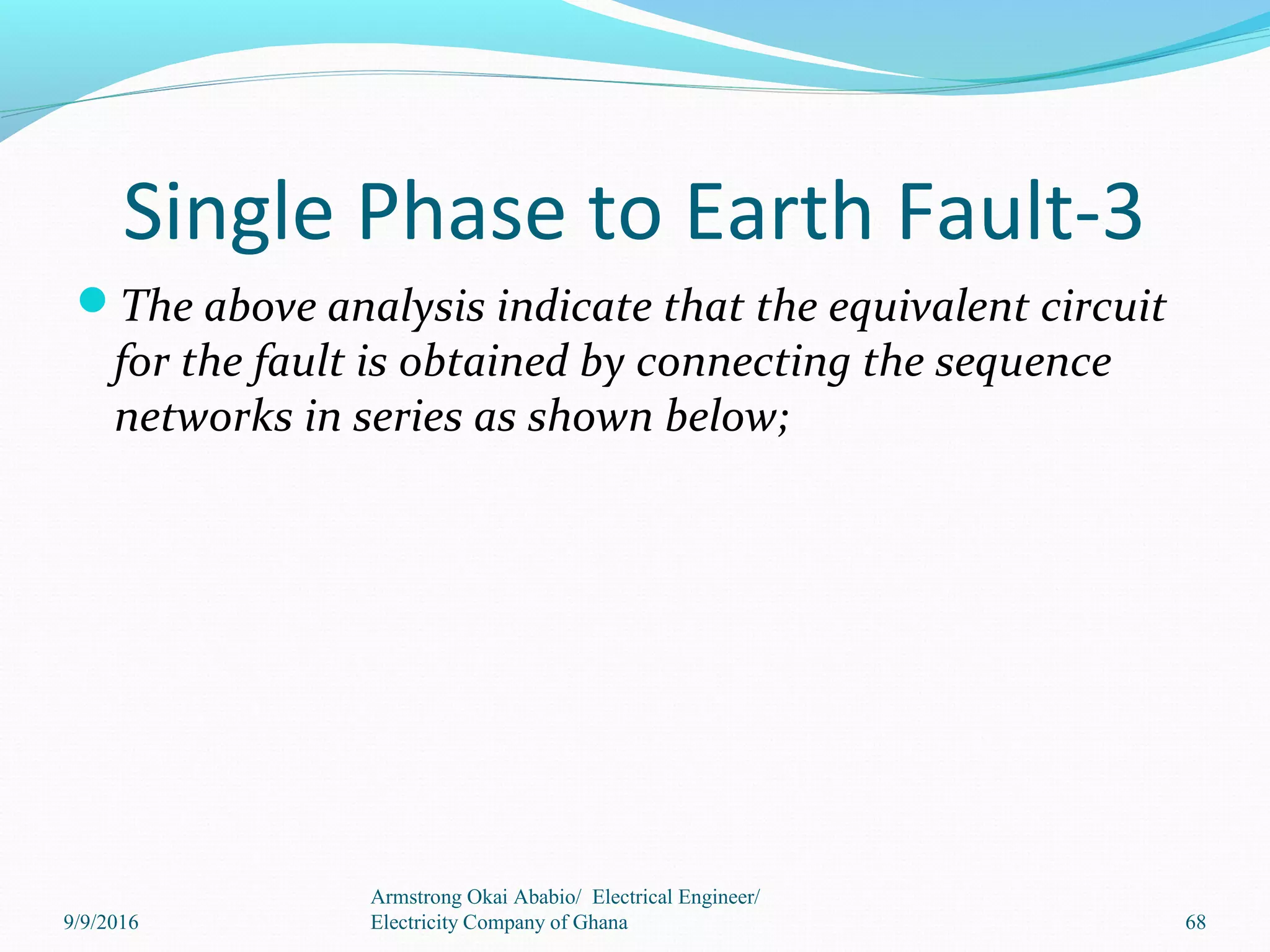 Single Phase to Earth Fault-3
The above analysis indicate that the equivalent circuit
for the fault is obtained by connecting the sequence
networks in series as shown below;
68
Armstrong Okai Ababio/ Electrical Engineer/
Electricity Company of Ghana9/9/2016
 