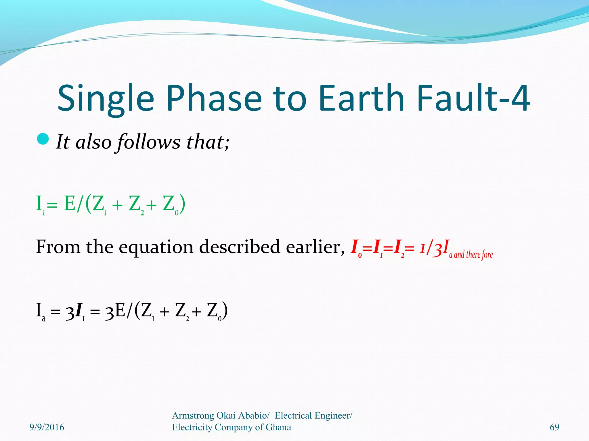 Single Phase to Earth Fault-4
It also follows that;
I1= E/(Z1 + Z2+ Z0)
From the equation described earlier, I0=I1=I2= 1/3Iaandtherefore
Ia = 3I1 = 3E/(Z1 + Z2+ Z0)
69
Armstrong Okai Ababio/ Electrical Engineer/
Electricity Company of Ghana9/9/2016
 