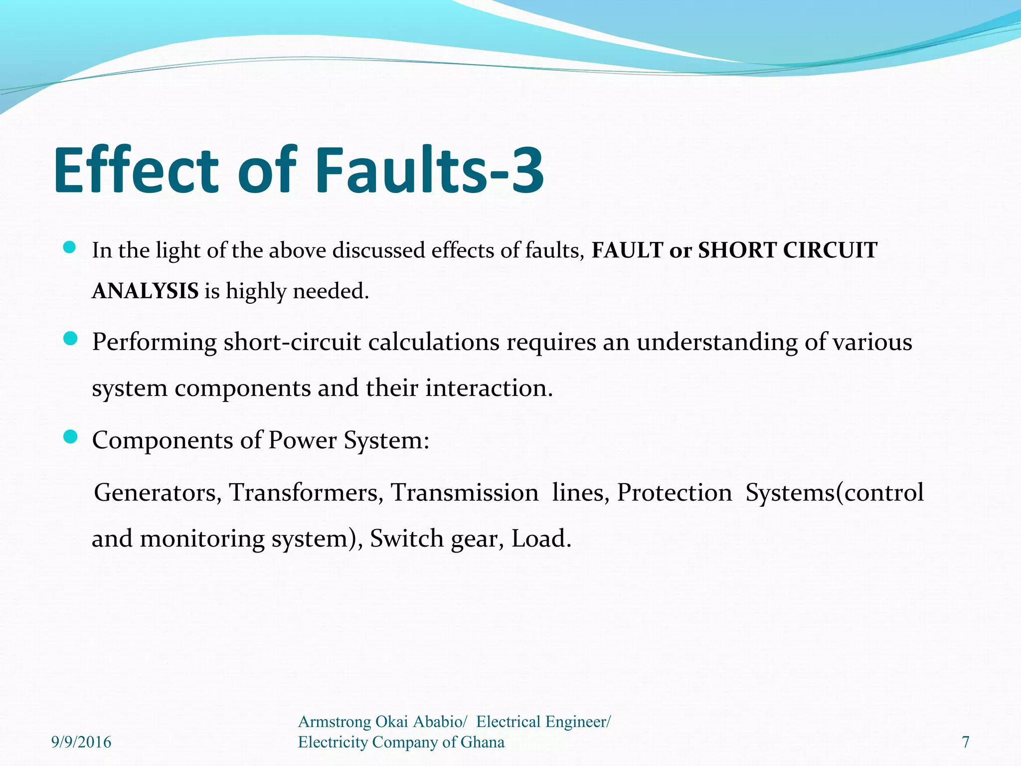 Effect of Faults-3
 In the light of the above discussed effects of faults, FAULT or SHORT CIRCUIT
ANALYSIS is highly needed.
 Performing short-circuit calculations requires an understanding of various
system components and their interaction.
 Components of Power System:
Generators, Transformers, Transmission lines, Protection Systems(control
and monitoring system), Switch gear, Load.
7
Armstrong Okai Ababio/ Electrical Engineer/
Electricity Company of Ghana9/9/2016
 