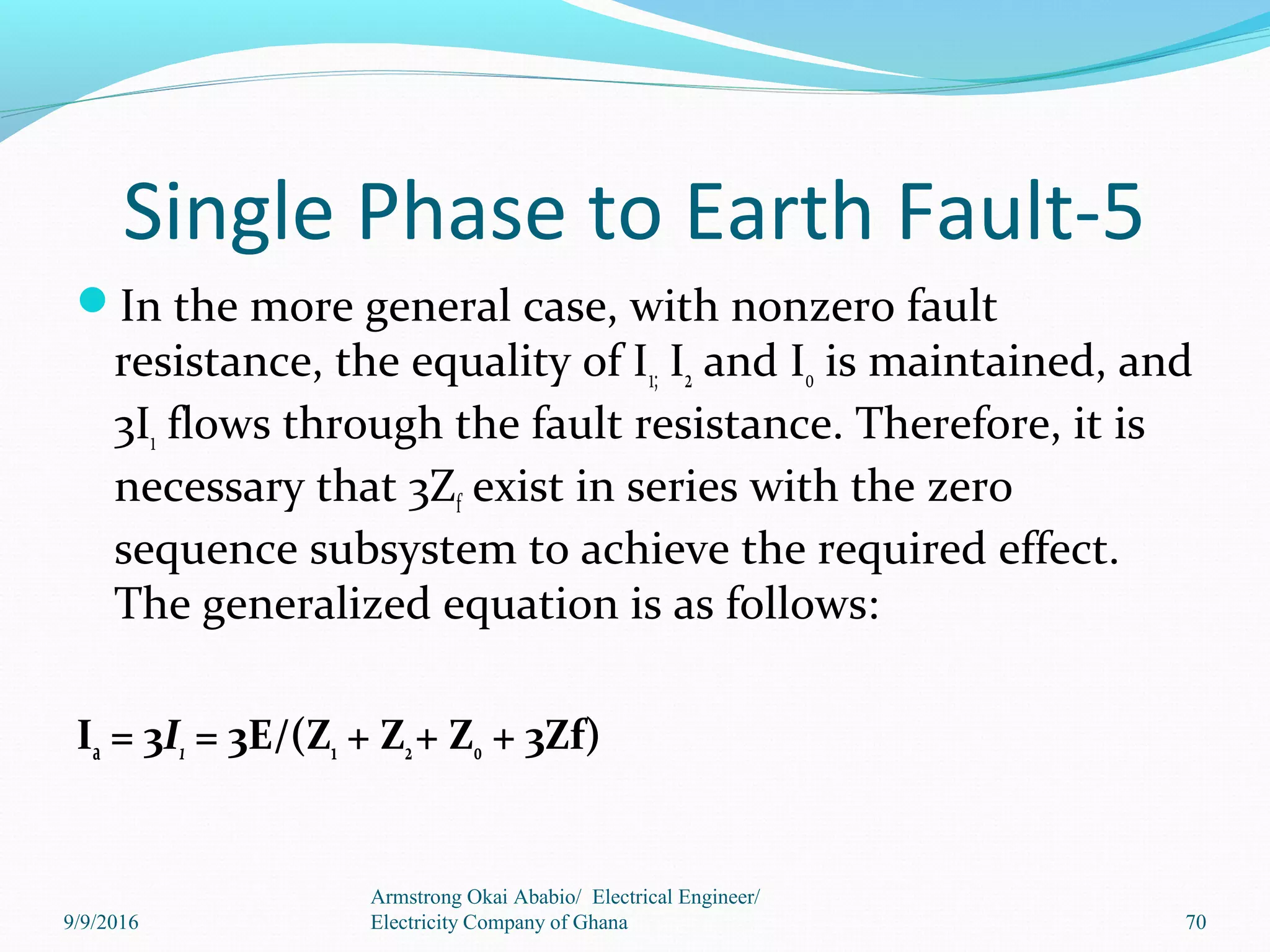 Single Phase to Earth Fault-5
In the more general case, with nonzero fault
resistance, the equality of I1; I2 and I0 is maintained, and
3I1 flows through the fault resistance. Therefore, it is
necessary that 3Zf exist in series with the zero
sequence subsystem to achieve the required effect.
The generalized equation is as follows:
Ia = 3I1 = 3E/(Z1 + Z2+ Z0 + 3Zf)
70
Armstrong Okai Ababio/ Electrical Engineer/
Electricity Company of Ghana9/9/2016
 