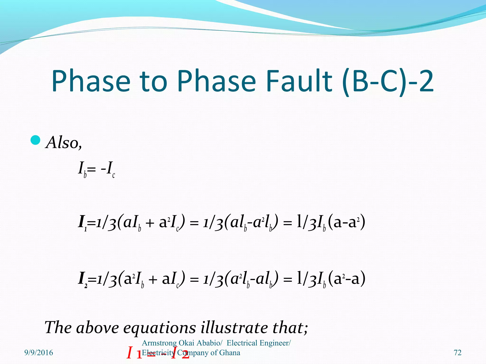 Phase to Phase Fault (B-C)-2
Also,
Ib= -Ic
I1=1/3(aIb + a2
Ic) = 1/3(alb-a2
lb) = l/3Ib(a-a2
)
I2=1/3(a2
Ib + aIc) = 1/3(a2
lb-alb) = l/3Ib(a2
-a)
The above equations illustrate that;
I 1 = - I 2
Armstrong Okai Ababio/ Electrical Engineer/
Electricity Company of Ghana 729/9/2016
 