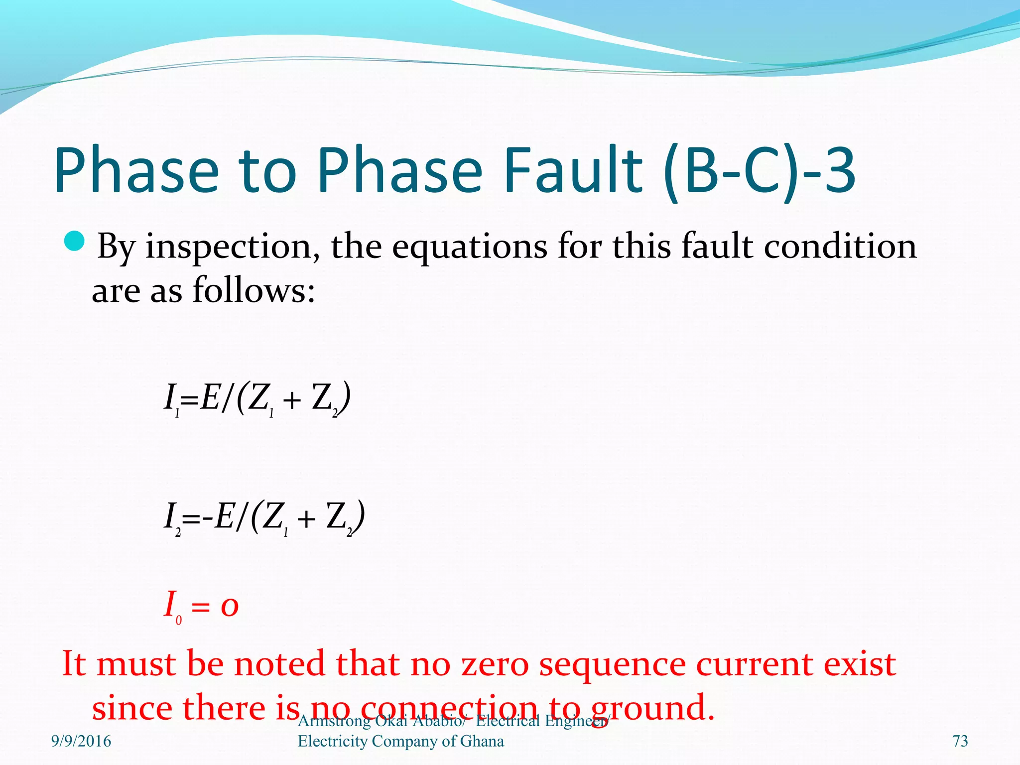Phase to Phase Fault (B-C)-3
By inspection, the equations for this fault condition
are as follows:
I1=E/(Z1 + Z2)
I2=-E/(Z1 + Z2)
I0 = 0
It must be noted that no zero sequence current exist
since there is no connection to ground.Armstrong Okai Ababio/ Electrical Engineer/
Electricity Company of Ghana 739/9/2016
 