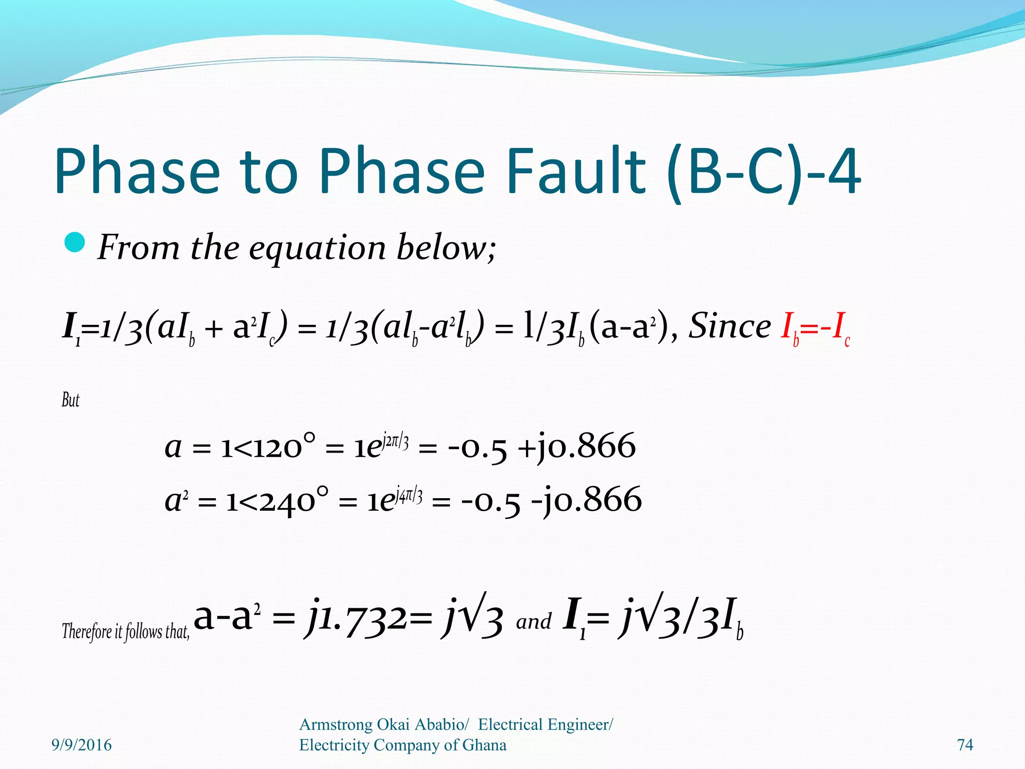 Phase to Phase Fault (B-C)-4
From the equation below;
I1=1/3(aIb + a2
Ic) = 1/3(alb-a2
lb) = l/3Ib(a-a2
), Since Ib=-Ic
But
a = 1<120° = 1ej2π/3
= -0.5 +j0.866
a2
= 1<240° = 1ej4π/3
= -0.5 -j0.866
Thereforeitfollowsthat,a-a2
= j1.732= j√3 and I1= j√3/3Ib
Armstrong Okai Ababio/ Electrical Engineer/
Electricity Company of Ghana 749/9/2016
 