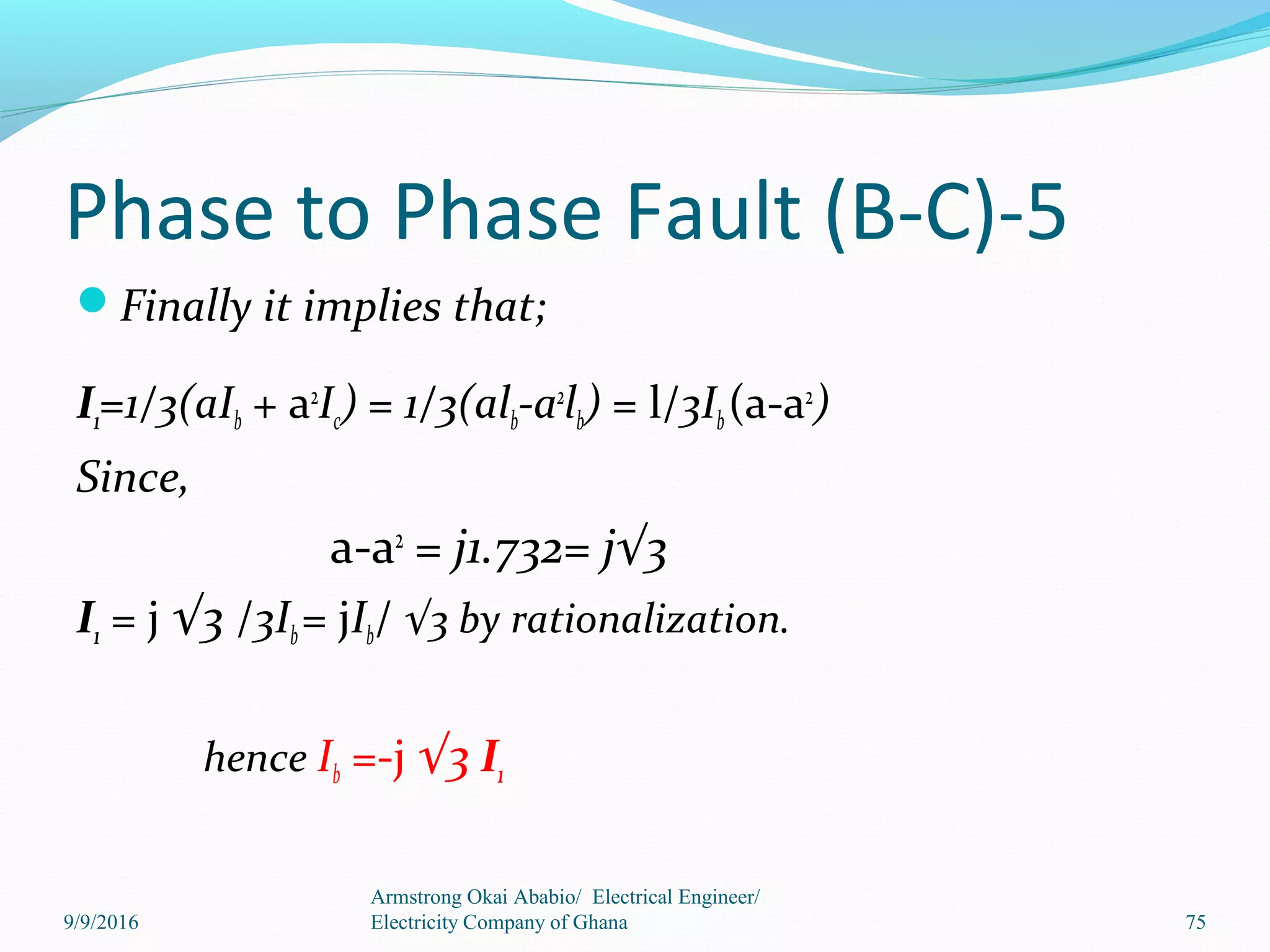 Phase to Phase Fault (B-C)-5
Finally it implies that;
I1=1/3(aIb + a2
Ic) = 1/3(alb-a2
lb) = l/3Ib(a-a2
)
Since,
a-a2
= j1.732= j√3
I1 = j √3 /3Ib= jIb/ √3 by rationalization.
hence Ib =-j √3 I1
Armstrong Okai Ababio/ Electrical Engineer/
Electricity Company of Ghana 759/9/2016
 