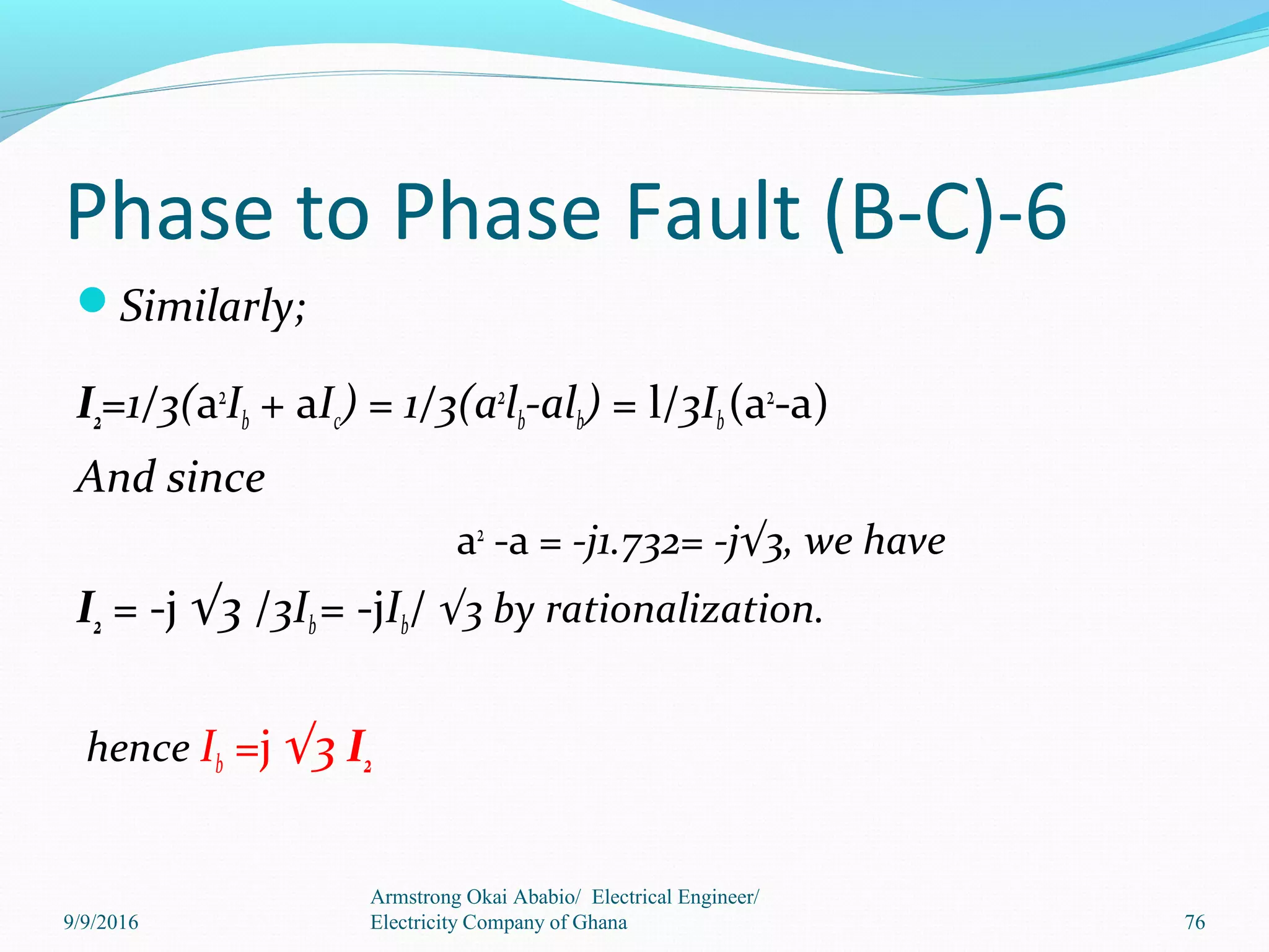 Phase to Phase Fault (B-C)-6
Similarly;
I2=1/3(a2
Ib + aIc) = 1/3(a2
lb-alb) = l/3Ib(a2
-a)
And since
a2
-a = -j1.732= -j√3, we have
I2 = -j √3 /3Ib= -jIb/ √3 by rationalization.
hence Ib =j √3 I2
Armstrong Okai Ababio/ Electrical Engineer/
Electricity Company of Ghana 769/9/2016
 