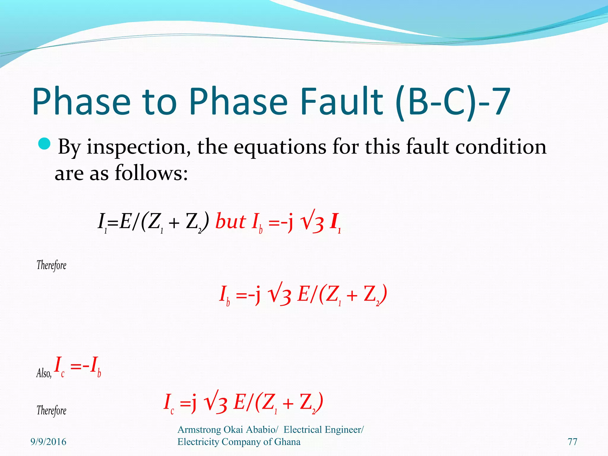 Phase to Phase Fault (B-C)-7
By inspection, the equations for this fault condition
are as follows:
I1=E/(Z1 + Z2) but Ib =-j √3 I1
Therefore
Ib =-j √3 E/(Z1 + Z2)
Also,Ic =-Ib
Therefore Ic =j √3 E/(Z1 + Z2)
Armstrong Okai Ababio/ Electrical Engineer/
Electricity Company of Ghana 779/9/2016
 