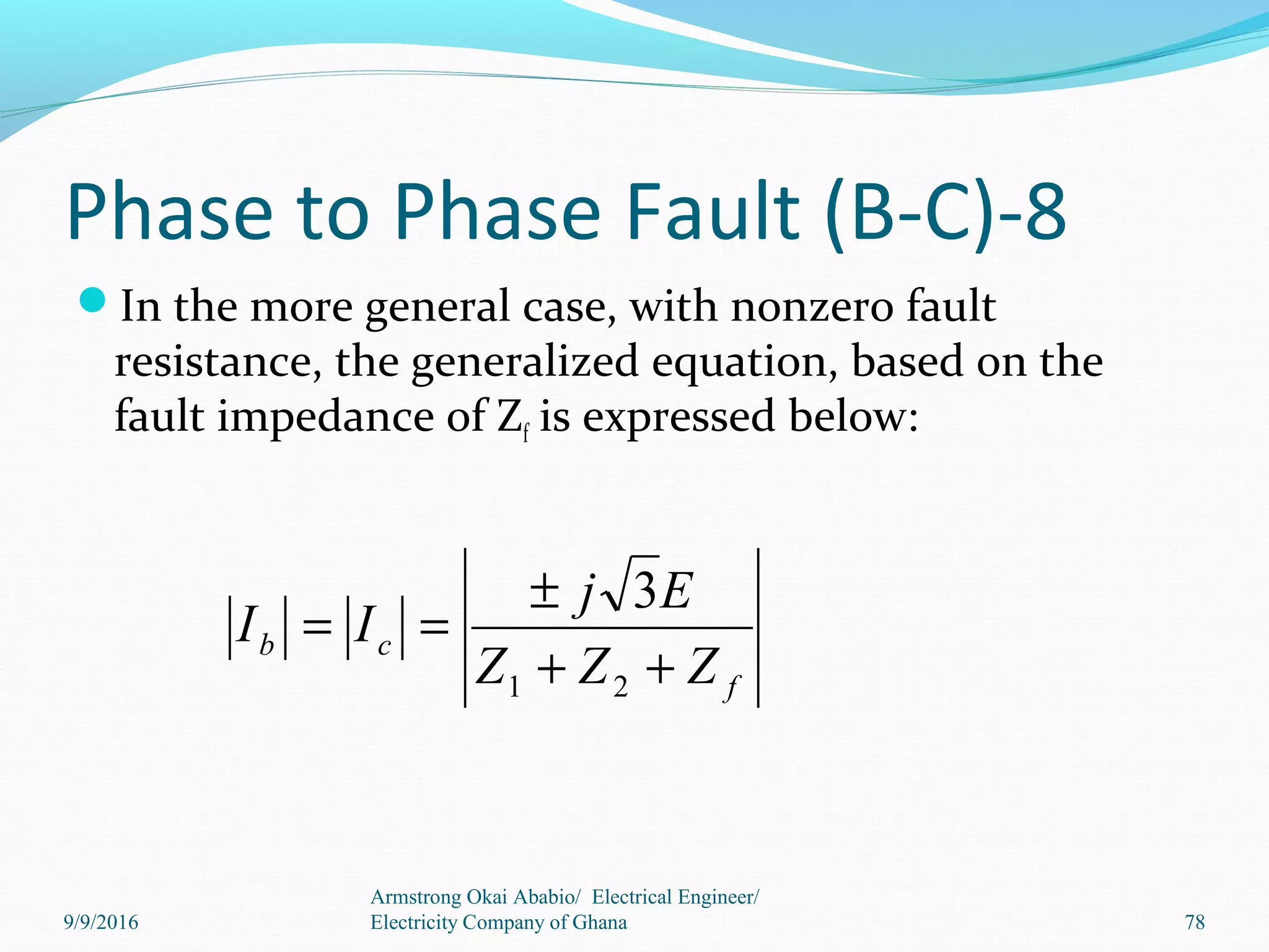 Phase to Phase Fault (B-C)-8
In the more general case, with nonzero fault
resistance, the generalized equation, based on the
fault impedance of Zf is expressed below:
Armstrong Okai Ababio/ Electrical Engineer/
Electricity Company of Ghana 78
f
cb
ZZZ
Ej
II
++
±
==
21
3
9/9/2016
 