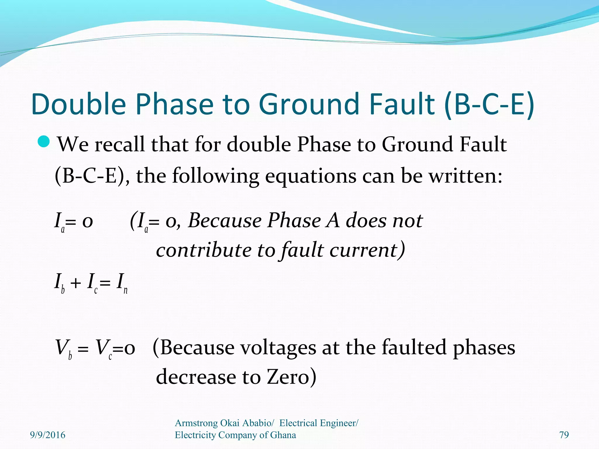 Double Phase to Ground Fault (B-C-E)
We recall that for double Phase to Ground Fault
(B-C-E), the following equations can be written:
Ia= 0 (Ia= 0, Because Phase A does not
contribute to fault current)
Ib + Ic= In
Vb = Vc=0 (Because voltages at the faulted phases
decrease to Zero)
Armstrong Okai Ababio/ Electrical Engineer/
Electricity Company of Ghana 799/9/2016
 