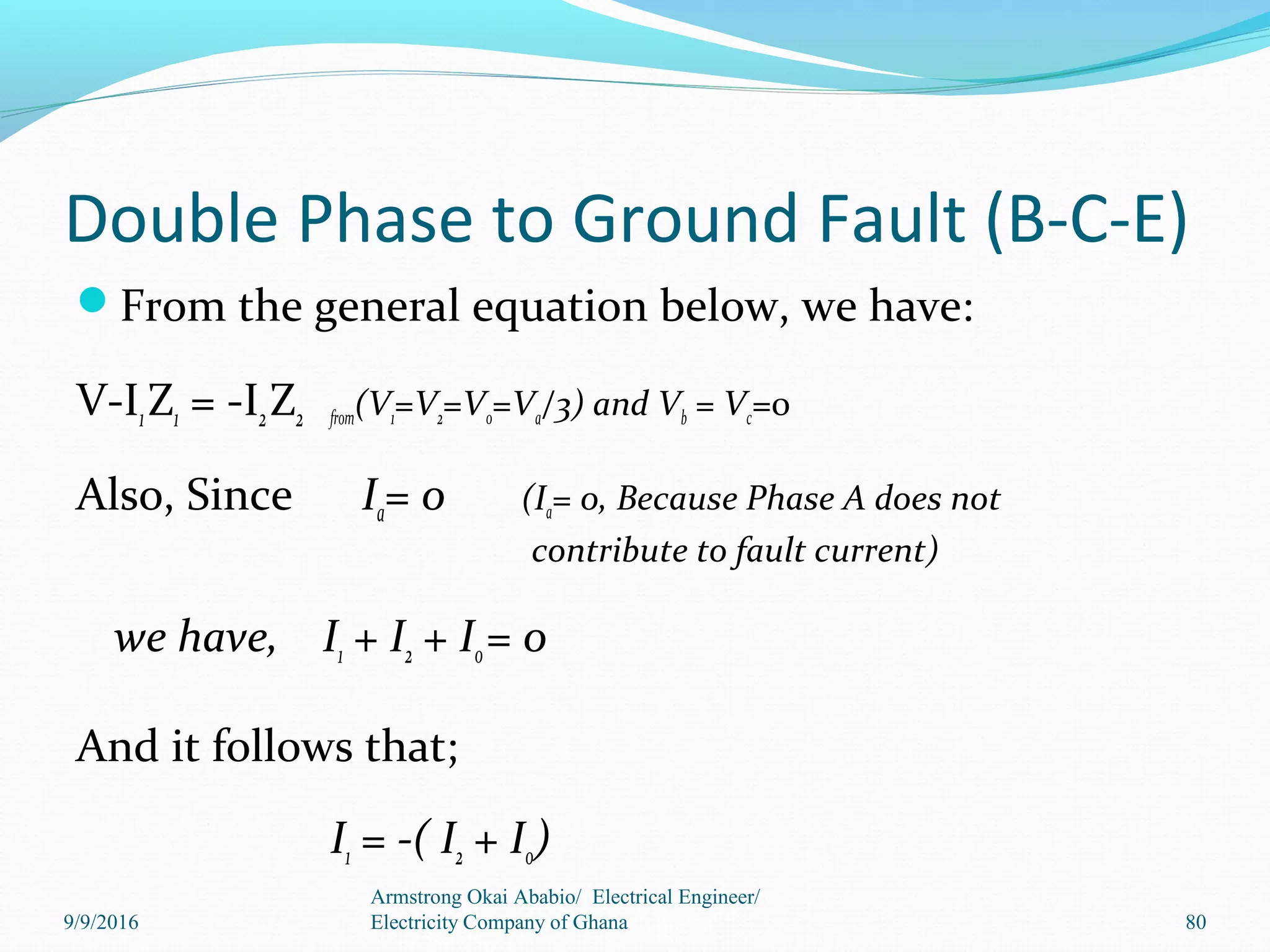 Double Phase to Ground Fault (B-C-E)
From the general equation below, we have:
V-I1Z1 = -I2Z2 from(V1=V2=V0=Va/3) and Vb = Vc=0
Also, Since Ia= 0 (Ia= 0, Because Phase A does not
contribute to fault current)
we have, I1 + I2 + I0= 0
And it follows that;
I1 = -( I2 + I0)
Armstrong Okai Ababio/ Electrical Engineer/
Electricity Company of Ghana 809/9/2016
 