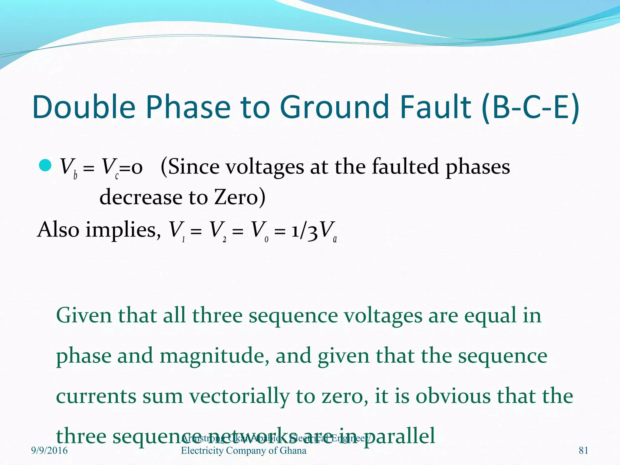 Double Phase to Ground Fault (B-C-E)
Vb = Vc=0 (Since voltages at the faulted phases
decrease to Zero)
Also implies, V1 = V2 = V0 = 1/3Va
Given that all three sequence voltages are equal in
phase and magnitude, and given that the sequence
currents sum vectorially to zero, it is obvious that the
three sequence networks are in parallelArmstrong Okai Ababio/ Electrical Engineer/
Electricity Company of Ghana 819/9/2016
 