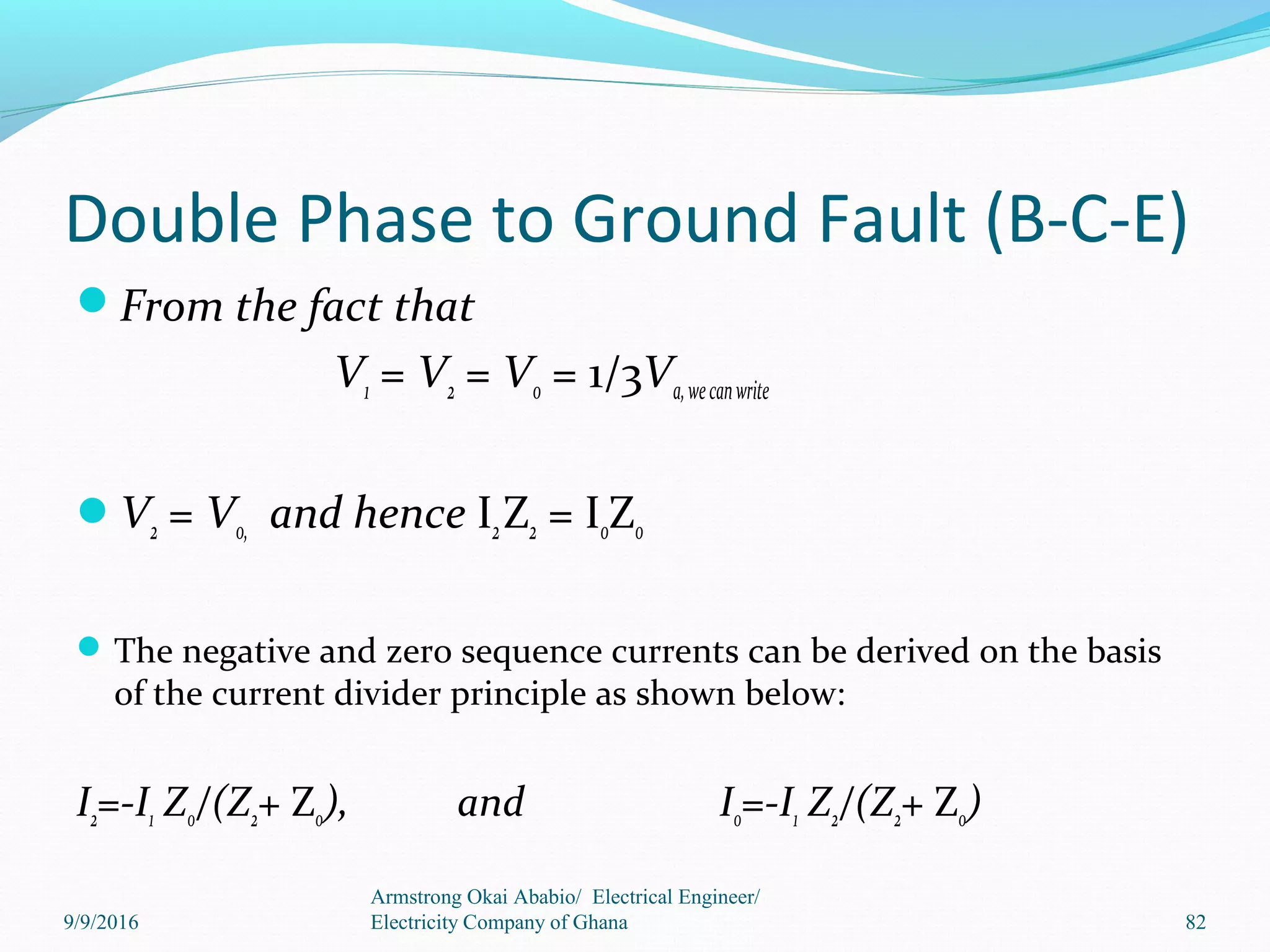Double Phase to Ground Fault (B-C-E)
From the fact that
V1 = V2 = V0 = 1/3Va,wecanwrite
V2 = V0, and hence I2Z2 = I0Z0
The negative and zero sequence currents can be derived on the basis
of the current divider principle as shown below:
I2=-I1 Z0/(Z2+ Z0), and I0=-I1 Z2/(Z2+ Z0)
Armstrong Okai Ababio/ Electrical Engineer/
Electricity Company of Ghana 829/9/2016
 
