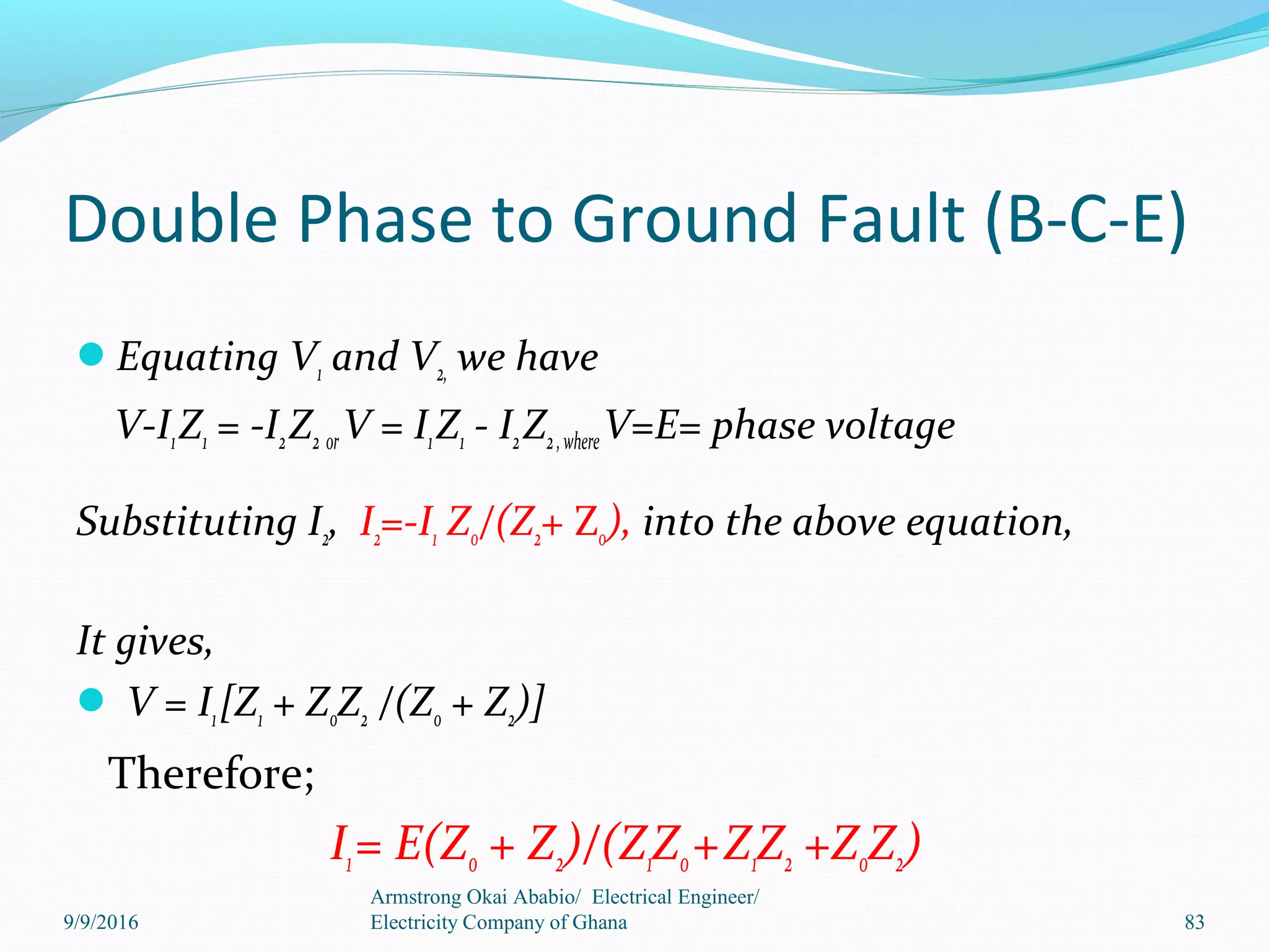 Double Phase to Ground Fault (B-C-E)
Equating V1 and V2, we have
V-I1Z1 = -I2Z2 orV = I1Z1 - I2Z2,whereV=E= phase voltage
Substituting I2, I2=-I1 Z0/(Z2+ Z0), into the above equation,
It gives,
 V = I1[Z1 + Z0Z2 /(Z0 + Z2)]
Therefore;
I1= E(Z0 + Z2)/(Z1Z0+Z1Z2 +Z0Z2)
Armstrong Okai Ababio/ Electrical Engineer/
Electricity Company of Ghana 839/9/2016
 