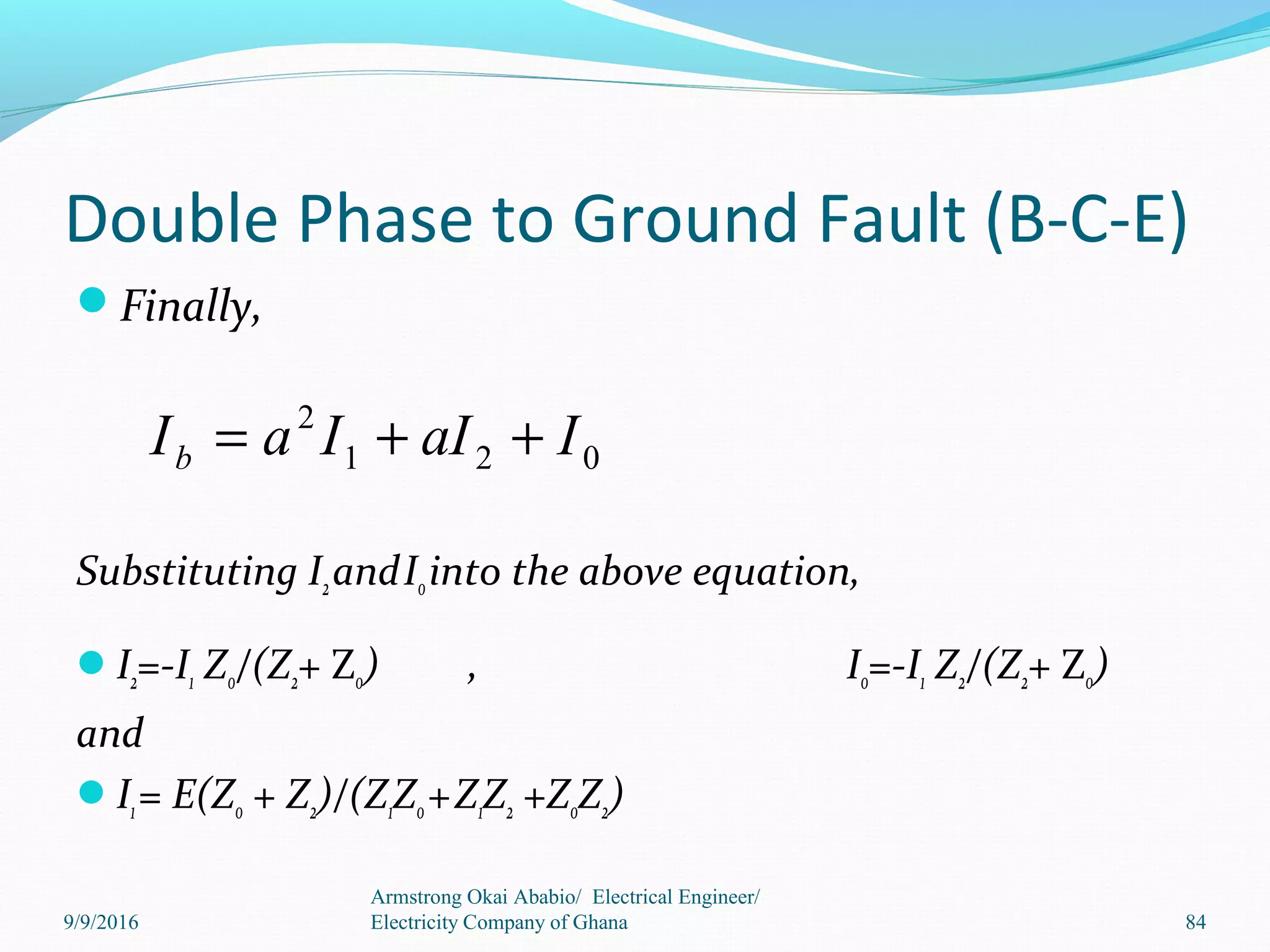 Double Phase to Ground Fault (B-C-E)
Finally,
Substituting I2andI0into the above equation,
I2=-I1 Z0/(Z2+ Z0) , I0=-I1 Z2/(Z2+ Z0)
and
I1= E(Z0 + Z2)/(Z1Z0+Z1Z2 +Z0Z2)
Armstrong Okai Ababio/ Electrical Engineer/
Electricity Company of Ghana 84
021
2
IaIIaIb ++=
9/9/2016
 