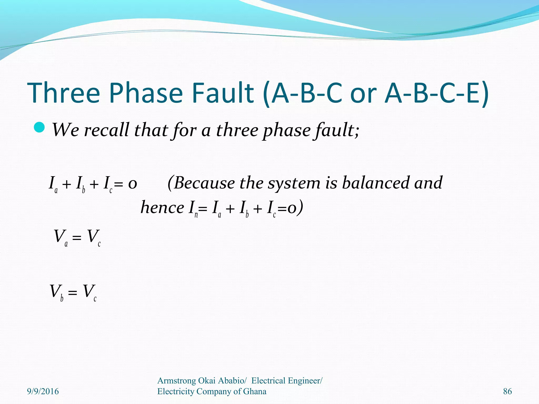 Three Phase Fault (A-B-C or A-B-C-E)
We recall that for a three phase fault;
Ia + Ib + Ic= 0 (Because the system is balanced and
hence In= Ia + Ib + Ic=0)
Va = Vc
Vb = Vc
Armstrong Okai Ababio/ Electrical Engineer/
Electricity Company of Ghana 869/9/2016
 