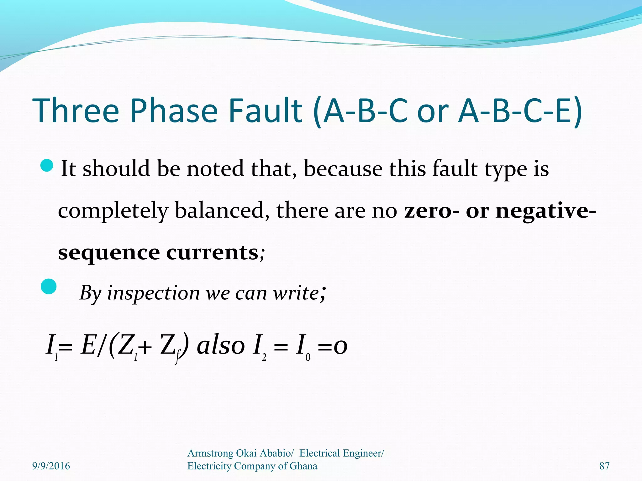 Three Phase Fault (A-B-C or A-B-C-E)
It should be noted that, because this fault type is
completely balanced, there are no zero- or negative-
sequence currents;
 By inspection we can write;
I1= E/(Z1+ Zf) also I2 = I0 =0
Armstrong Okai Ababio/ Electrical Engineer/
Electricity Company of Ghana 879/9/2016
 