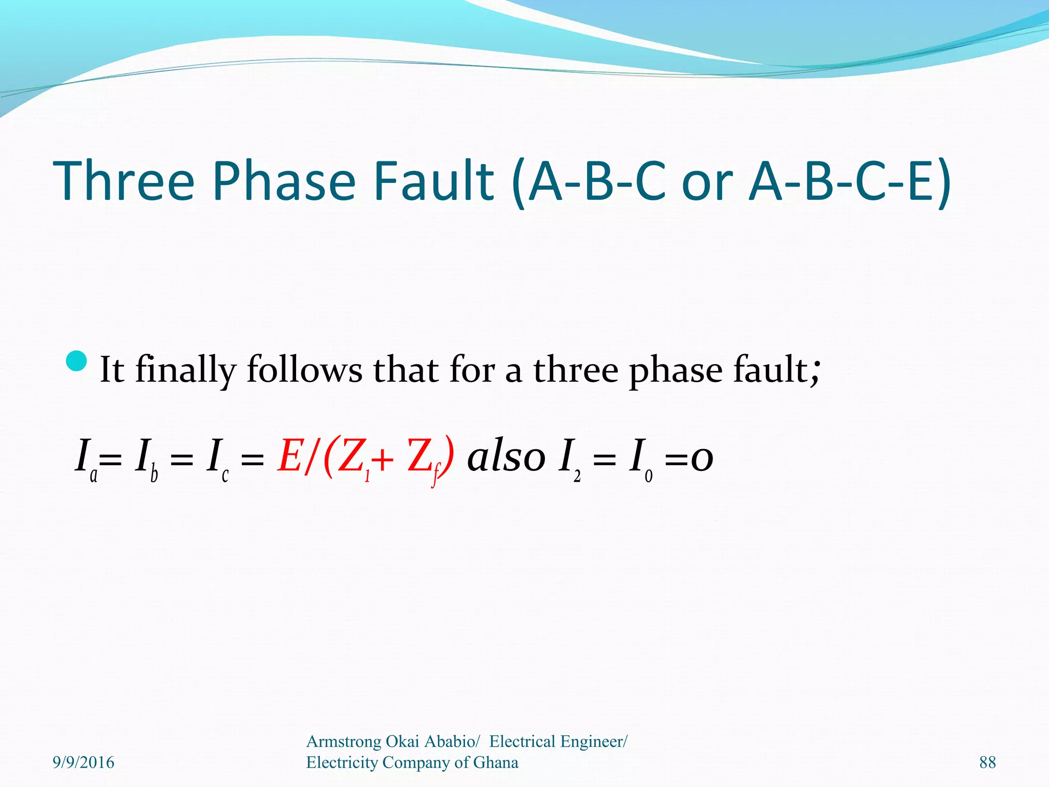 Three Phase Fault (A-B-C or A-B-C-E)
It finally follows that for a three phase fault;
Ia= Ib = Ic = E/(Z1+ Zf) also I2 = I0 =0
Armstrong Okai Ababio/ Electrical Engineer/
Electricity Company of Ghana 889/9/2016
 