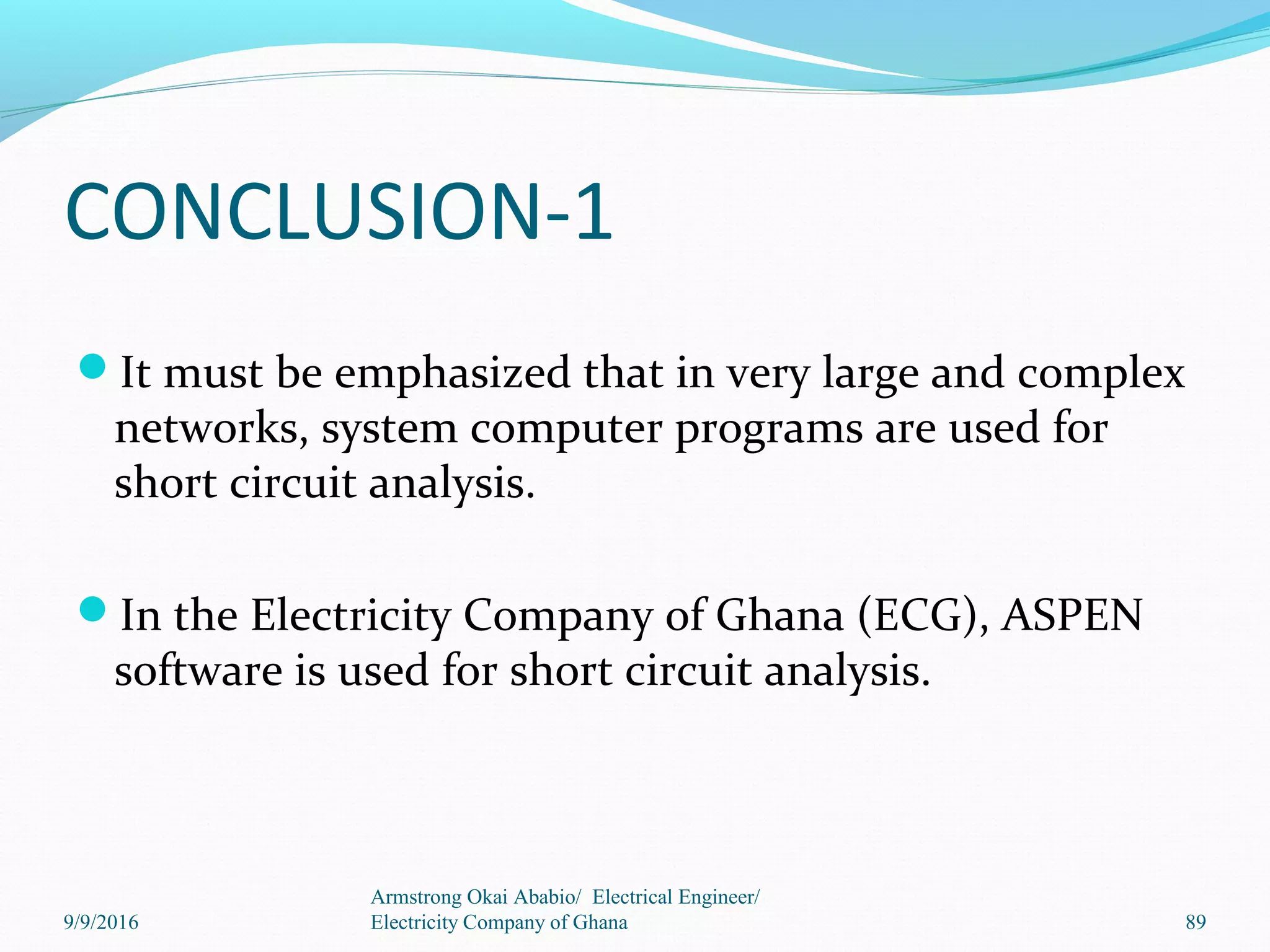 CONCLUSION-1
It must be emphasized that in very large and complex
networks, system computer programs are used for
short circuit analysis.
In the Electricity Company of Ghana (ECG), ASPEN
software is used for short circuit analysis.
Armstrong Okai Ababio/ Electrical Engineer/
Electricity Company of Ghana9/9/2016 89
 