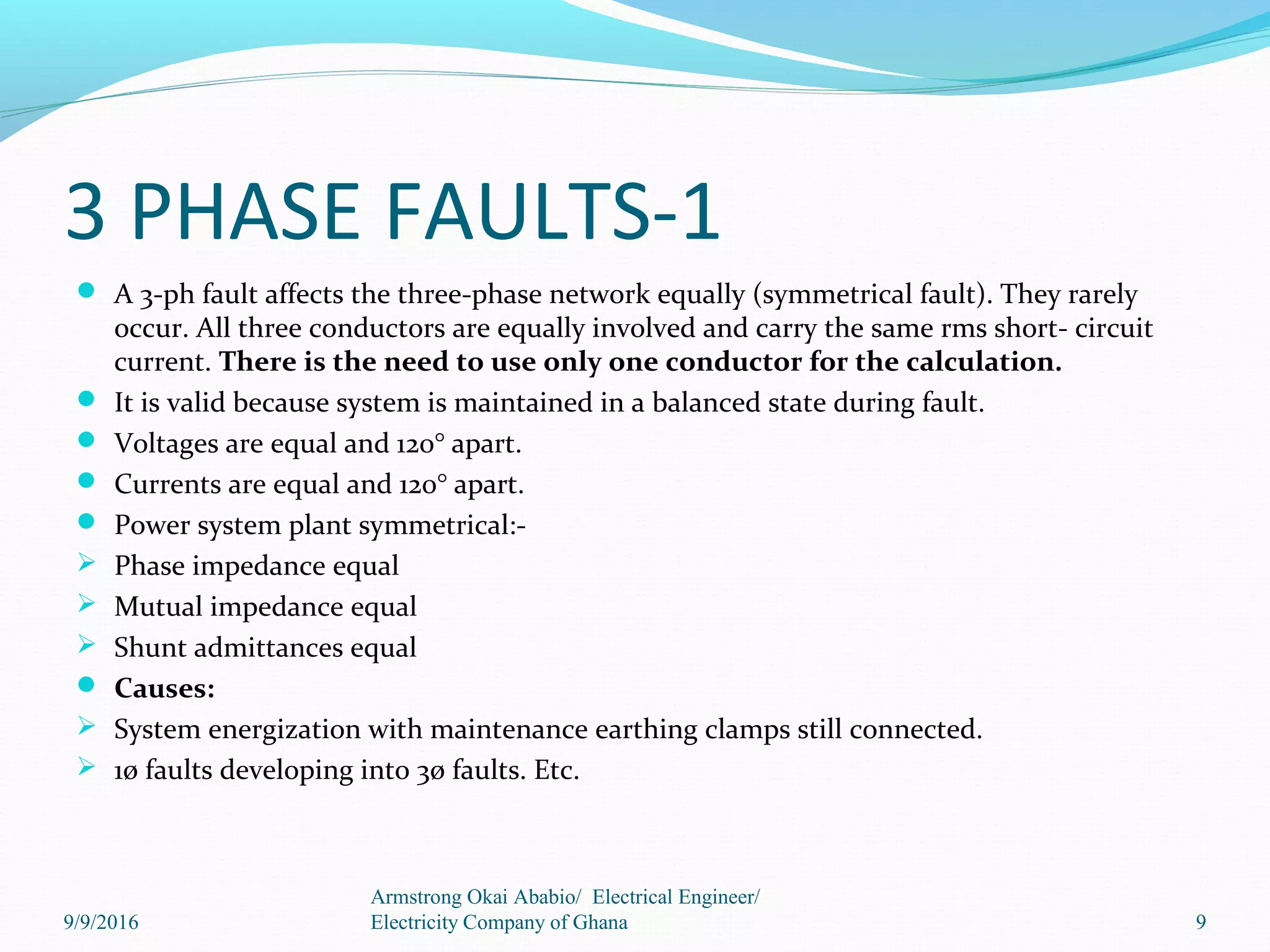 3 PHASE FAULTS-1
 A 3-ph fault affects the three-phase network equally (symmetrical fault). They rarely
occur. All three conductors are equally involved and carry the same rms short- circuit
current. There is the need to use only one conductor for the calculation.
 It is valid because system is maintained in a balanced state during fault.
 Voltages are equal and 120° apart.
 Currents are equal and 120° apart.
 Power system plant symmetrical:-
 Phase impedance equal
 Mutual impedance equal
 Shunt admittances equal
 Causes:
 System energization with maintenance earthing clamps still connected.
 1ø faults developing into 3ø faults. Etc.
9
Armstrong Okai Ababio/ Electrical Engineer/
Electricity Company of Ghana9/9/2016
 