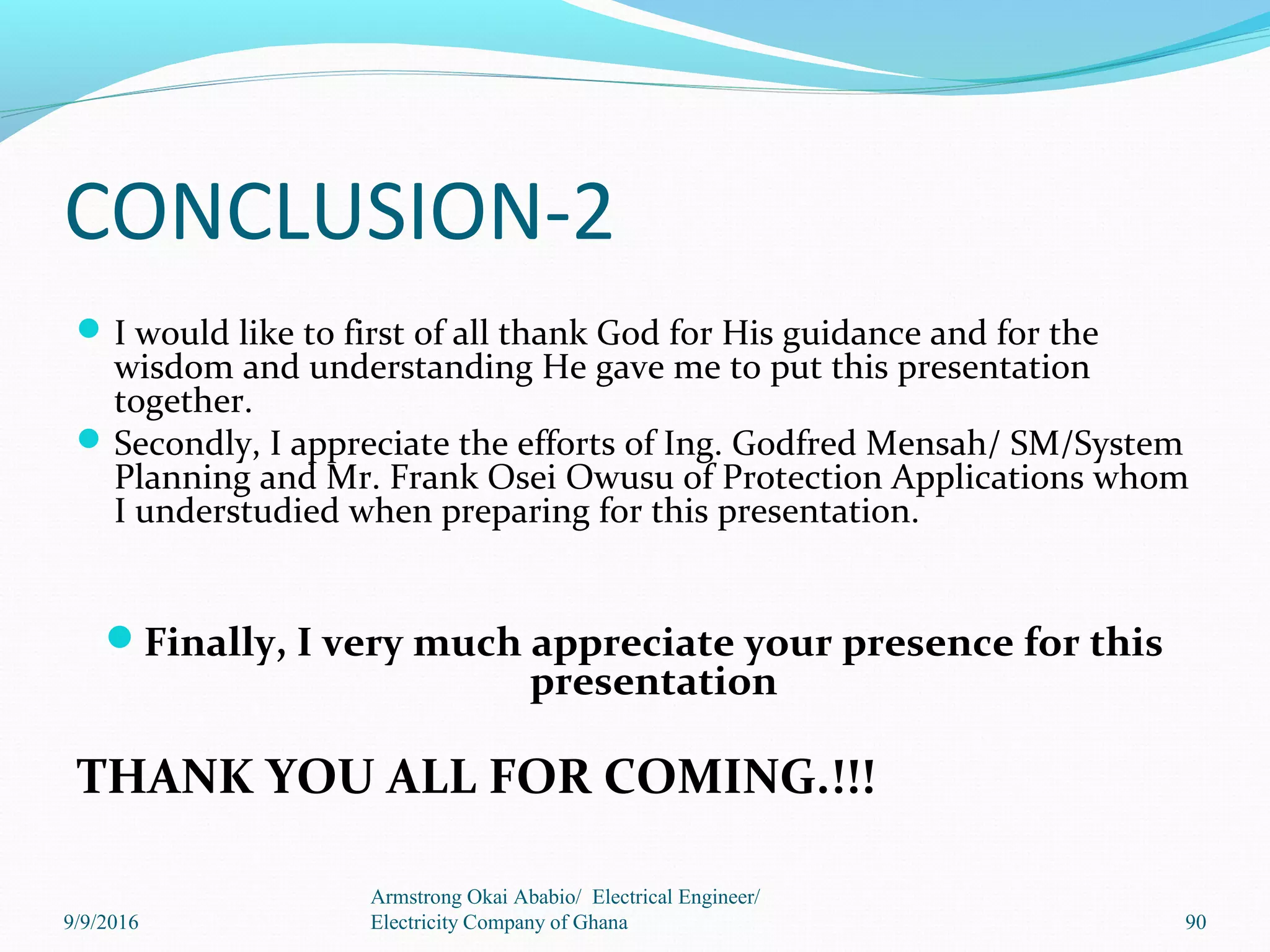 CONCLUSION-2
I would like to first of all thank God for His guidance and for the
wisdom and understanding He gave me to put this presentation
together.
Secondly, I appreciate the efforts of Ing. Godfred Mensah/ SM/System
Planning and Mr. Frank Osei Owusu of Protection Applications whom
I understudied when preparing for this presentation.
Finally, I very much appreciate your presence for this
presentation
THANK YOU ALL FOR COMING.!!!
Armstrong Okai Ababio/ Electrical Engineer/
Electricity Company of Ghana9/9/2016 90
 