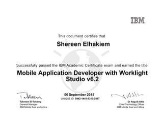 Dr Naguib Attia
Chief Technology Officer
IBM Middle East and Africa
This document certifies that
Successfully passed the IBM Academic Certificate exam and earned the title
UNIQUE ID
Takreem El-Tohamy
General Manager
IBM Middle East and Africa
Shereen Elhakiem
06 September 2015
Mobile Application Developer with Worklight
Studio v6.2
0942-1441-5313-2917
Digitally signed by
IBM MEA
University
Date: 2015.09.06
11:39:06 CEST
Reason: Passed
test
Location: MEA
Portal Exams
Signat
 