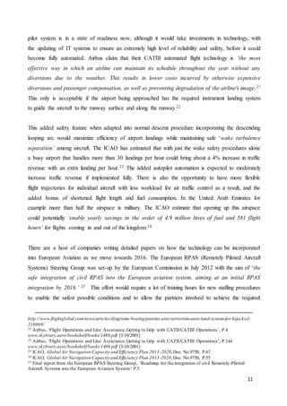 11
pilot system is in a state of readiness now, although it would take investments in technology, with
the updating of IT systems to ensure an extremely high level of reliability and safety, before it could
become fully automated. Airbus claim that their CATIII automated flight technology is ‘the most
effective way in which an airline can maintain its schedule throughout the year without any
diversions due to the weather. This results in lower costs incurred by otherwise expensive
diversions and passenger compensation, as well as preventing degradation of the airline's image.21
This only is acceptable if the airport being approached has the required instrument landing system
to guide the aircraft to the runway surface and along the runway.22
This added safety feature when adapted into normal descent procedure incorporating the descending
looping arc would maximize efficiency of airport landings while maintaining safe ‘wake turbulence
separation’ among aircraft. The ICAO has estimated that with just the wake safety procedures alone
a busy airport that handles more than 30 landings per hour could bring about a 4% increase in traffic
revenue with an extra landing per hour.23 The added autopilot automation is expected to moderately
increase traffic revenue if implemented fully. There is also the opportunity to have more flexible
flight trajectories for individual aircraft with less workload for air traffic control as a result, and the
added bonus of shortened flight length and fuel consumption. In the United Arab Emirates for
example more than half the airspace is military. The ICAO estimate that opening up this airspace
could potentially ‘enable yearly savings in the order of 4.9 million litres of fuel and 581 flight
hours’ for flights coming in and out of the kingdom.24
There are a host of companies writing detailed papers on how the technology can be incorporated
into European Aviation as we move towards 2016. The European RPAS (Remotely Piloted Aircraft
Systems) Steering Group was set-up by the European Commission in July 2012 with the aim of ‘the
safe integration of civil RPAS into the European aviation system, aiming at an initial RPAS
integration by 2016.’ 25 This effort would require a lot of training hours for new staffing procedures
to enable the safest possible conditions and to allow the partners involved to achieve the required
http://www.flightglobal.com/news/articles/diagrams-boeing-patents-anti-terrorism-auto-land-system-for-hijacked-
210869/
21 Airbus, ‘Flight Operations and Line Assistance,Getting to Grip with CATII/CATIII Operations’, P.4
www.skybrary.aero/bookshelf/books/1480.pdf [3/10/2001]
22 Airbus, ‘Flight Operations and Line Assistance,Getting to Grip with CATII/CATIII Operations’, P.144
www.skybrary.aero/bookshelf/books/1480.pdf [3/10/2001]
23 ICAO, Global Air Navigation Capacity and Efficiency Plan 2013-2028,Doc. No.9750, P.67.
24 ICAO, Global Air Navigation Capacity and Efficiency Plan 2013-2028,Doc. No.9750, P.55
25 Final report from the European RPAS Steering Group, ‘Roadmap for the integration of civil Remotely-Piloted
Aircraft Systems into the European Aviation System‘ P.5
 