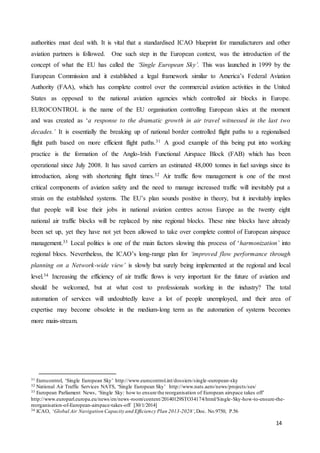 14
authorities must deal with. It is vital that a standardised ICAO blueprint for manufacturers and other
aviation partners is followed. One such step in the European context, was the introduction of the
concept of what the EU has called the ‘Single European Sky’. This was launched in 1999 by the
European Commission and it established a legal framework similar to America’s Federal Aviation
Authority (FAA), which has complete control over the commercial aviation activities in the United
States as opposed to the national aviation agencies which controlled air blocks in Europe.
EUROCONTROL is the name of the EU organisation controlling European skies at the moment
and was created as ‘a response to the dramatic growth in air travel witnessed in the last two
decades.’ It is essentially the breaking up of national border controlled flight paths to a regionalised
flight path based on more efficient flight paths.31 A good example of this being put into working
practice is the formation of the Anglo-Irish Functional Airspace Block (FAB) which has been
operational since July 2008. It has saved carriers an estimated 48,000 tonnes in fuel savings since its
introduction, along with shortening flight times.32 Air traffic flow management is one of the most
critical components of aviation safety and the need to manage increased traffic will inevitably put a
strain on the established systems. The EU’s plan sounds positive in theory, but it inevitably implies
that people will lose their jobs in national aviation centres across Europe as the twenty eight
national air traffic blocks will be replaced by nine regional blocks. These nine blocks have already
been set up, yet they have not yet been allowed to take over complete control of European airspace
management.33 Local politics is one of the main factors slowing this process of ‘harmonization’ into
regional blocs. Nevertheless, the ICAO’s long-range plan for ‘improved flow performance through
planning on a Network-wide view’ is slowly but surely being implemented at the regional and local
level.34 Increasing the efficiency of air traffic flows is very important for the future of aviation and
should be welcomed, but at what cost to professionals working in the industry? The total
automation of services will undoubtedly leave a lot of people unemployed, and their area of
expertise may become obsolete in the medium-long term as the automation of systems becomes
more main-stream.
31 Eurocontrol, ‘Single European Sky’ http://www.eurocontrol.int/dossiers/single-european-sky
32 National Air Traffic Services NATS, ‘Single European Sky’ http://www.nats.aero/news/projects/ses/
33 European Parliament News, ‘Single Sky: how to ensure the reorganisation of European airspace takes off’
http://www.europarl.europa.eu/news/en/news-room/content/20140129STO34174/html/Single-Sky-how-to-ensure-the-
reorganisation-of-European-airspace-takes-off [30/1/2014]
34 ICAO, ‘Global Air Navigation Capacity and Efficiency Plan 2013-2028’,Doc. No.9750, P.56
 