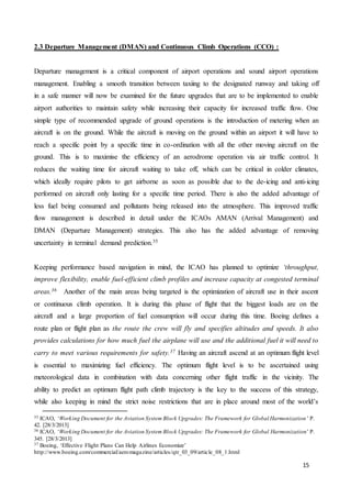 15
2.3 Departure Management (DMAN) and Continuous Climb Operations (CCO) :
Departure management is a critical component of airport operations and sound airport operations
management. Enabling a smooth transition between taxiing to the designated runway and taking off
in a safe manner will now be examined for the future upgrades that are to be implemented to enable
airport authorities to maintain safety while increasing their capacity for increased traffic flow. One
simple type of recommended upgrade of ground operations is the introduction of metering when an
aircraft is on the ground. While the aircraft is moving on the ground within an airport it will have to
reach a specific point by a specific time in co-ordination with all the other moving aircraft on the
ground. This is to maximise the efficiency of an aerodrome operation via air traffic control. It
reduces the waiting time for aircraft waiting to take off, which can be critical in colder climates,
which ideally require pilots to get airborne as soon as possible due to the de-icing and anti-icing
performed on aircraft only lasting for a specific time period. There is also the added advantage of
less fuel being consumed and pollutants being released into the atmosphere. This improved traffic
flow management is described in detail under the ICAOs AMAN (Arrival Management) and
DMAN (Departure Management) strategies. This also has the added advantage of removing
uncertainty in terminal demand prediction.35
Keeping performance based navigation in mind, the ICAO has planned to optimize ‘throughput,
improve flexibility, enable fuel-efficient climb profiles and increase capacity at congested terminal
areas.36 Another of the main areas being targeted is the optimization of aircraft use in their ascent
or continuous climb operation. It is during this phase of flight that the biggest loads are on the
aircraft and a large proportion of fuel consumption will occur during this time. Boeing defines a
route plan or flight plan as the route the crew will fly and specifies altitudes and speeds. It also
provides calculations for how much fuel the airplane will use and the additional fuel it will need to
carry to meet various requirements for safety.37 Having an aircraft ascend at an optimum flight level
is essential to maximizing fuel efficiency. The optimum flight level is to be ascertained using
meteorological data in combination with data concerning other flight traffic in the vicinity. The
ability to predict an optimum flight path climb trajectory is the key to the success of this strategy,
while also keeping in mind the strict noise restrictions that are in place around most of the world’s
35 ICAO, ‘Working Document for the Aviation System Block Upgrades: The Framework for Global Harmonization ’ P.
42. [28/3/2013]
36 ICAO, ‘Working Document for the Aviation System Block Upgrades: The Framework for Global Harmonization’ P.
345. [28/3/2013]
37 Boeing, ‘Effective Flight Plans Can Help Airlines Economize’
http://www.boeing.com/commercial/aeromagazine/articles/qtr_03_09/article_08_1.html
 