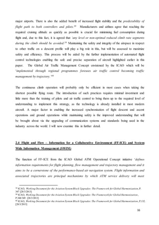 16
major airports. There is also the added benefit of increased flight stability and the predictability of
flight path to both controllers and pilots.38 Manufacturers and airlines agree that reaching the
required cruising altitude as quickly as possible is crucial for minimising fuel consumption during
flight and, due to this fact, it is agreed that ‘any level or non-optimal reduced climb rate segments
during the climb should be avoided.39 Maintaining the safety and integrity of the airspace in respect
to other traffic on a descent profile will play a big role in this, but will be assessed to maximize
safety and efficiency. This process will be aided by the further implementation of automated flight
control technologies enabling the safe and precise separation of aircraft highlighted earlier in this
paper. The Global Air Traffic Management Concept envisioned by the ICAO which will be
‘implemented through regional programmes foresees air traffic control becoming traffic
management by trajectory.’40
The continuous climb operation will probably only be efficient in most cases when taking the
shortest possible flying route. The introduction of such practices requires minimal investment and
little more than the training of pilots and air traffic control to bring them up to the required level of
understanding to implement this strategy, as the technology is already installed in most modern
aircraft. A major factor in enabling the increased synchronisation of flight descent and ascent
operations and ground operations while maintaining safety is the improved understanding that will
be brought about via the upgrading of communication systems and standards being used in the
industry across the world. I will now examine this in further detail.
2.4 Flight and Flow – Information for a Collaborative Environment (FF-ICE) and System
Wide Information Management (SWIM)
The function of FF-ICE from the ICAO Global ATM Operational Concept initiative ‘defines
information requirements for flight planning, flow management and trajectory management and it
aims to be a cornerstone of the performance-based air navigation system. Flight information and
associated trajectories are principal mechanisms by which ATM service delivery will meet
38 ICAO, Working Document for the Aviation SystemBlock Upgrades: The Framework for Global Harmonization,P.
347 [28/3/2013]
39 ICAO, Working Document for the Aviation System Block Upgrades: The Framework for Global Harmonization ,
P.348/349 [28/3/2013]
40 ICAO, Working Document for the Aviation System Block Upgrades: The Framework for Global Harmonization, P.132.
[28/3/2013]
 