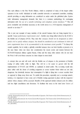 18
One such alliance is the One World Alliance, which is comprised of many of the largest airline
operators in the world. Individual air traffic controller networks or automated controllers, including
aircraft providing or using information are considered as nodes under the globalised plan. System
wide information management demands that there is a common methodology for exchanging
information with ‘the use of a suitable technology and compliant system interfaces.’44 This will
prove invaluable and absolutely necessary as the world moves to a 4-D trajectory management of
aircraft in our skies.’45
This is just one example of many modules of the aircraft business that are being targeted for a
specific ‘target performance improvement area’. Another area being talked about by the ICAO is
the flexible use of airspace (FUA). They state that ‘airspace should not be designated as either
purely civil or purely military airspace, but should be considered as one continuum in which all
users requirements have to be accommodated to the maximum extent possible.’46 In theory this
sounds equitable, but in reality a globally controlled airspace does not look feasible at present or in
the near future when one takes into consideration the recent events and tension between the
EU/NATO/American alliance against Russia, China and the many other nations who do not trust
the West. I will cover these concerns in a later chapter in more detail.
A concept that can and will work with the flexible use of airspace is the permission of flexible
routing of airline traffic while in flight. This will be a lot easier to govern with the full
implementation of FF-ICE and SWIM, as explained in detail earlier. The re-routing would take
place either with the desire of avoiding congestion or severe weather fronts which are not only
dangerous, but drastically increase fuel consumption if a flight is flying into a severe weather front
as opposed to flying away from one. To enable this procedure, especially over a sovereign nation's
territory, it is important to have some sort of flexible routing agreement in place with the respective
nations whose airspace will be accessed. Benefits of this approach include reduced costs for airlines
and less flight cancellations and diversions. To facilitate this move in the short term ‘letters of
44 ICAO, Working Document for the Aviation SystemBlock Upgrades: The Framework for Global Harmonization ,P.
152. [28/3/2013]
45 ICAO, Working Document for the Aviation System Block Upgrades: The Framework for Global Harmonization , P.
157. [28/3/2013]
46 ICAO, Working Document for the Aviation System Block Upgrades: The Framework for Global Harmonization , P.
191. [28/3/2013]
 
