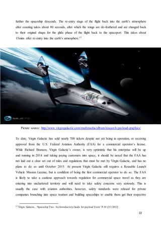 22
further the spaceship descends. The re-entry stage of the flight back into the earth’s atmosphere
after coasting takes about 80 seconds, after which the wings are de-feathered and are changed back
to their original shape for the glide phase of the flight back to the spaceport. This takes about
15mins after re-entry into the earth’s atmosphere.57
Picture source: http://www.virgingalactic.com/multimedia/album/research-payload-graphics/
To date, Virgin Galactic has sold nearly 700 tickets despite not yet being in operation, or receiving
approval from the U.S. Federal Aviation Authority (FAA) for a commercial operator’s license.
While Richard Branson, Virgin Galactic’s owner, is very optimistic that his enterprise will be up
and running in 2014 and taking paying customers into space, it should be noted that the FAA has
not laid out a clear set out of rules and regulations that must be met by Virgin Galactic, and has no
plans to do so until October 2015. At present Virgin Galactic still requires a Reusable Launch
Vehicle Mission License, but is confident of being the first commercial operator to do so. The FAA
is likely to take a cautious approach towards regulation for commercial space travel as they are
entering into unchartered territory and will need to take safety concerns very seriously. This is
usually the case with aviation authorities, however, safety standards were relaxed for private
companies branching into space tourism and building spaceships to enable them get their respective
57 Virgin Galactic, ‘Spaceship Two: An Introductory Guide for payload Users’ P.10 [3/1/2013]
 