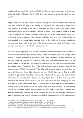 24
conditions all year round. The elevation of 4,600 feet above sea level is also stated as a key driver
behind the choice of location. That is 4,600 feet of less expense in getting the aircraft into outer
space.59
Virgin Galactic and the New Mexico Spaceport Authority are under no illusions about who their
core value customers are going to be, but they also understand that a large body of people will be
very interested in travelling to the site to experience the thrill of being in the space oriented
environment and soak up its surroundings. They plan to attract a large volume of people to a visitor
centre by turning it into a tourist destination attracting up to 200,000 people annually. During times
of economic boom the success of the enterprise would have been a lot more certain, and this has
been identified as a potential major stumbling block to the viability of the project. Additionally,
macroeconomic factors such as the state of the nation's economy are outside both groups control
and it is a major concern as they look towards the future.60
The New Mexico Spaceport is set up and licensed to facilitate horizontal take-offs, in addition to
vertical take-off suborbital space launches using a variety of different means such as high altitude
balloons.61 Another competitor in the market, World View Enterprises, recently announced they
will offer people the experience of viewing the world from a pressurised capsule lifted by a high
altitude balloon at 100,000 feet. It will allow six passengers and two crew members to experience
the stunning beauty of panoramic views of the world and outer space at a more modest, but still
highly expensive $75,000 per passenger.62 The flight profile proceeds with an ascent of about one
and a half hours in a helium filled balloon to just over 100,000 feet, where it floats in a stable
condition at approximately that altitude with no risk of floating off into space. This safety feature is
achieved by the chemistry of the helium itself. Being lighter than air it floats to the top of the
atmosphere and when it sits on top of it, it acts in the same way as ice cubes bobbing up and down
in a drink or on the surface of the liquid. To descend back to earth again it is a simple matter of
deflating some of the helium out of the balloon which then gently descends. At approximately
50,000 feet the balloon detaches from the capsule and glides back to earth using a Parawing which
looks like an oversized parachute and acts in essentially the same way. The Parawing is then used to
glide the passengers and crew to a predetermined land site which can be up to 300 miles away from
59 New Mexico Spaceport Authority,‘Strategic Business Plan’ P.4/5 [Jan. 2013]
60 New Mexico Spaceport Authority,‘Strategic Business Plan’. P.18/19 [Jan. 2013]
61 New Mexico Spaceport Authority,‘Strategic Business Plan’. P.12 [Jan. 2013]
62 O’ Ceallaigh, John,‘The Next Big Thing: the age of space tourism begins’, The Telegraph [7/4/2014]
http://www.telegraph.co.uk/luxury/travel/29990/the-next-big-thing-the-age-of-space-tourism-begins.html
 