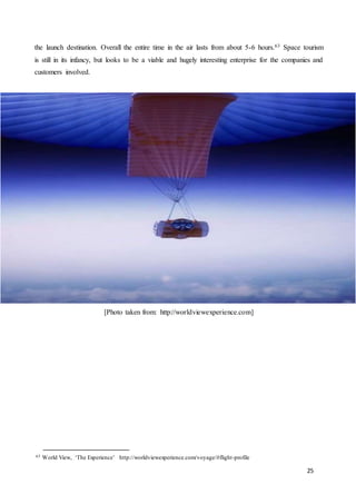 25
the launch destination. Overall the entire time in the air lasts from about 5-6 hours.63 Space tourism
is still in its infancy, but looks to be a viable and hugely interesting enterprise for the companies and
customers involved.
[Photo taken from: http://worldviewexperience.com]
63 World View, ‘The Experience’ http://worldviewexperience.com/voyage/#flight-profile
 