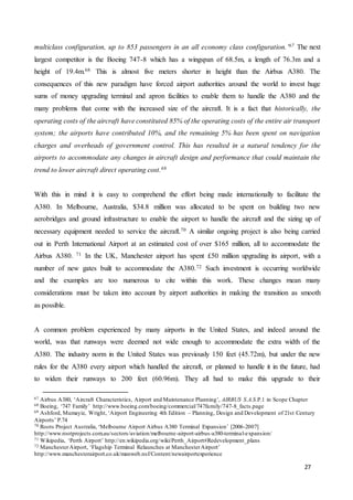 27
multiclass configuration, up to 853 passengers in an all economy class configuration.’67 The next
largest competitor is the Boeing 747-8 which has a wingspan of 68.5m, a length of 76.3m and a
height of 19.4m.68 This is almost five meters shorter in height than the Airbus A380. The
consequences of this new paradigm have forced airport authorities around the world to invest huge
sums of money upgrading terminal and apron facilities to enable them to handle the A380 and the
many problems that come with the increased size of the aircraft. It is a fact that historically, the
operating costs of the aircraft have constituted 85% of the operating costs of the entire air transport
system; the airports have contributed 10%, and the remaining 5% has been spent on navigation
charges and overheads of government control. This has resulted in a natural tendency for the
airports to accommodate any changes in aircraft design and performance that could maintain the
trend to lower aircraft direct operating cost.69
With this in mind it is easy to comprehend the effort being made internationally to facilitate the
A380. In Melbourne, Australia, $34.8 million was allocated to be spent on building two new
aerobridges and ground infrastructure to enable the airport to handle the aircraft and the sizing up of
necessary equipment needed to service the aircraft.70 A similar ongoing project is also being carried
out in Perth International Airport at an estimated cost of over $165 million, all to accommodate the
Airbus A380. 71 In the UK, Manchester airport has spent £50 million upgrading its airport, with a
number of new gates built to accommodate the A380.72 Such investment is occurring worldwide
and the examples are too numerous to cite within this work. These changes mean many
considerations must be taken into account by airport authorities in making the transition as smooth
as possible.
A common problem experienced by many airports in the United States, and indeed around the
world, was that runways were deemed not wide enough to accommodate the extra width of the
A380. The industry norm in the United States was previously 150 feet (45.72m), but under the new
rules for the A380 every airport which handled the aircraft, or planned to handle it in the future, had
to widen their runways to 200 feet (60.96m). They all had to make this upgrade to their
67 Airbus A380, ‘Aircraft Characteristics, Airport and Maintenance Planning’, AIRBUS S.A.S.P.1 in Scope Chapter
68 Boeing, ‘747 Family’ http://www.boeing.com/boeing/commercial/747family/747-8_facts.page
69 Ashford, Mumayiz, Wright, ‘Airport Engineering 4th Edition – Planning, Design and Development of 21st Century
Airports’ P.74
70 Roots Project Australia, ‘Melbourne Airport Airbus A380 Terminal Expansion’ [2006-2007]
http://www.rootprojects.com.au/sectors/aviation/melbourne-airport-airbus-a380-terminal-expansion/
71 Wikipedia, ‘Perth Airport’ http://en.wikipedia.org/wiki/Perth_Airport#Redevelopment_plans
72 ManchesterAirport, ‘Flagship Terminal Relaunches at ManchesterAirport’
http://www.manchesterairport.co.uk/manweb.nsf/Content/newairportexperience
 