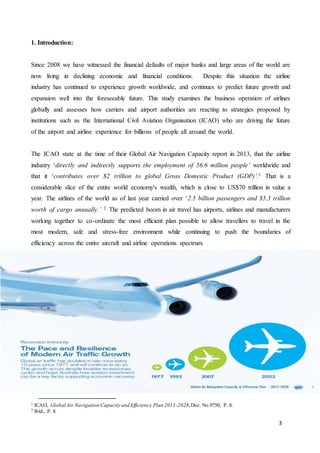 3
1. Introduction:
Since 2008 we have witnessed the financial defaults of major banks and large areas of the world are
now living in declining economic and financial conditions. Despite this situation the airline
industry has continued to experience growth worldwide, and continues to predict future growth and
expansion well into the foreseeable future. This study examines the business operation of airlines
globally and assesses how carriers and airport authorities are reacting to strategies proposed by
institutions such as the International Civil Aviation Organisation (ICAO) who are driving the future
of the airport and airline experience for billions of people all around the world.
The ICAO state at the time of their Global Air Navigation Capacity report in 2013, that the airline
industry ‘directly and indirectly supports the employment of 56.6 million people’ worldwide and
that it ‘contributes over $2 trillion to global Gross Domestic Product (GDP)’.1 That is a
considerable slice of the entire world economy's wealth, which is close to US$70 trillion in value a
year. The airlines of the world as of last year carried over ‘2.5 billion passengers and $5.3 trillion
worth of cargo annually.’ 2 The predicted boom in air travel has airports, airlines and manufacturers
working together to co-ordinate the most efficient plan possible to allow travellers to travel in the
most modern, safe and stress-free environment while continuing to push the boundaries of
efficiency across the entire aircraft and airline operations spectrum.
1 ICAO, Global Air Navigation Capacity and Efficiency Plan 2013-2028,Doc. No.9750, P. 8.
2 Ibid., P. 8.
 