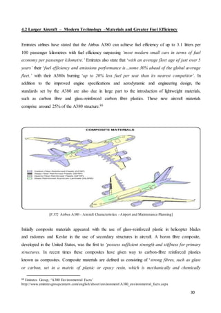 30
4.2 Larger Aircraft – Modern Technology –Materials and Greater Fuel Efficiency
Emirates airlines have stated that the Airbus A380 can achieve fuel efficiency of up to 3.1 litters per
100 passenger kilometres with fuel efficiency surpassing ‘most modern small cars in terms of fuel
economy per passenger kilometre.’ Emirates also state that ‘with an average fleet age of just over 5
years’ their ‘fuel efficiency and emissions performance is…some 30% ahead of the global average
fleet,’ with their A380s burning ‘up to 20% less fuel per seat than its nearest competitor’. In
addition to the improved engine specifications and aerodynamic and engineering design, the
standards set by the A380 are also due in large part to the introduction of lightweight materials,
such as carbon fibre and glass-reinforced carbon fibre plastics. These new aircraft materials
comprise around 25% of the A380 structure.80
[P.372 Airbus A380 - Aircraft Characteristics –Airport and Maintenance Planning]
Initially composite materials appeared with the use of glass-reinforced plastic in helicopter blades
and radomes and Kevlar in the use of secondary structures in aircraft. A boron fibre composite,
developed in the United States, was the first to ‘possess sufficient strength and stiffness for primary
structures. In recent times these composites have given way to carbon-fibre reinforced plastics
known as composites. Composite materials are defined as consisting of ‘strong fibres, such as glass
or carbon, set in a matrix of plastic or epoxy resin, which is mechanically and chemically
80 Emirates Group, ‘A380 Environmental Facts’
http://www.emiratesgroupcareers.com/english/about/environment/A380_environmental_facts.aspx
 