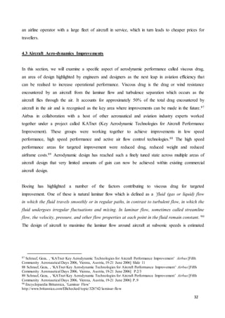 32
an airline operator with a large fleet of aircraft in service, which in turn leads to cheaper prices for
travellers.
4.3 Aircraft Aero-dynamics Improvements
In this section, we will examine a specific aspect of aerodynamic performance called viscous drag,
an area of design highlighted by engineers and designers as the next leap in aviation efficiency that
can be realised to increase operational performance. Viscous drag is the drag or wind resistance
encountered by an aircraft from the laminar flow and turbulence separation which occurs as the
aircraft flies through the air. It accounts for approximately 50% of the total drag encountered by
aircraft in the air and is recognised as the key area where improvements can be made in the future.87
Airbus in collaboration with a host of other aeronautical and aviation industry experts worked
together under a project called KATnet (Key Aerodynamic Technologies for Aircraft Performance
Improvement). These groups were working together to achieve improvements in low speed
performance, high speed performance and active air flow control technologies.88 The high speed
performance areas for targeted improvement were reduced drag, reduced weight and reduced
airframe costs.89 Aerodynamic design has reached such a finely tuned state across multiple areas of
aircraft design that very limited amounts of gain can now be achieved within existing commercial
aircraft design.
Boeing has highlighted a number of the factors contributing to viscous drag for targeted
improvement. One of these is natural laminar flow which is defined as a ‘fluid (gas or liquid) flow
in which the fluid travels smoothly or in regular paths, in contrast to turbulent flow, in which the
fluid undergoes irregular fluctuations and mixing. In laminar flow, sometimes called streamline
flow, the velocity, pressure, and other flow properties at each point in the fluid remain constant.’90
The design of aircraft to maximise the laminar flow around aircraft at subsonic speeds is estimated
87 Schrauf, Geza, , ‘KATnet Key Aerodynamic Technologies for Aircraft Performance Improvement’ Airbus [Fifth
Community Aeronautical Days 2006, Vienna, Austria, 19-21 June 2006] Slide 11
88 Schrauf, Geza, , ‘KATnet Key Aerodynamic Technologies for Aircraft Performance Improvement’ Airbus [Fifth
Community Aeronautical Days 2006, Vienna, Austria, 19-21 June 2006] P.2/3
89 Schrauf, Geza, , ‘KATnet Key Aerodynamic Technologies for Aircraft Performance Improvement’ Airbus [Fifth
Community Aeronautical Days 2006, Vienna, Austria, 19-21 June 2006] P..9
90 Encyclopaedia Britannica, ‘Laminar Flow’
http://www.britannica.com/EBchecked/topic/328742/laminar-flow
 