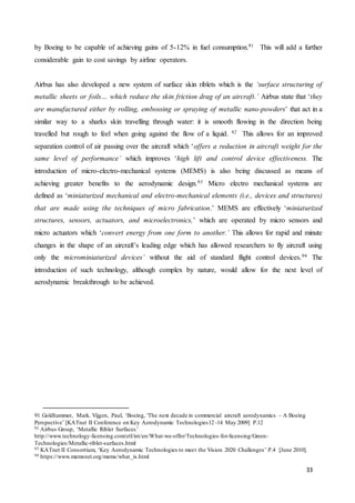 33
by Boeing to be capable of achieving gains of 5-12% in fuel consumption.91 This will add a further
considerable gain to cost savings by airline operators.
Airbus has also developed a new system of surface skin riblets which is the ‘surface structuring of
metallic sheets or foils… which reduce the skin friction drag of an aircraft.’ Airbus state that ‘they
are manufactured either by rolling, embossing or spraying of metallic nano-powders’ that act in a
similar way to a sharks skin travelling through water: it is smooth flowing in the direction being
travelled but rough to feel when going against the flow of a liquid. 92 This allows for an improved
separation control of air passing over the aircraft which ‘offers a reduction in aircraft weight for the
same level of performance’ which improves ‘high lift and control device effectiveness. The
introduction of micro-electro-mechanical systems (MEMS) is also being discussed as means of
achieving greater benefits to the aerodynamic design.93 Micro electro mechanical systems are
defined as ‘miniaturized mechanical and electro-mechanical elements (i.e., devices and structures)
that are made using the techniques of micro fabrication.’ MEMS are effectively ‘miniaturized
structures, sensors, actuators, and microelectronics,’ which are operated by micro sensors and
micro actuators which ‘convert energy from one form to another.’ This allows for rapid and minute
changes in the shape of an aircraft’s leading edge which has allowed researchers to fly aircraft using
only the microminiaturized devices’ without the aid of standard flight control devices.94 The
introduction of such technology, although complex by nature, would allow for the next level of
aerodynamic breakthrough to be achieved.
91 Goldhammer, Mark. Vijgen, Paul, ‘Boeing, 'The next decade in commercial aircraft aerodynamics – A Boeing
Perspective’ [KATnet II Conference on Key Aerodynamic Technologies12 -14 May 2009] P.12
92 Airbus Group, ‘Metallic Riblet Surfaces’
http://www.technology-licensing.com/etl/int/en/What-we-offer/Technologies-for-licensing/Green-
Technologies/Metallic-riblet-surfaces.html
93 KATnet II Consortium, ‘Key Aerodynamic Technologies to meet the Vision 2020 Challenges’ P.4 [June 2010].
94 https://www.memsnet.org/mems/what_is.html
 