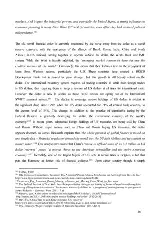 36
markets. And it gave the industrial powers, and especially the United States, a strong influence on
economic planning in many First Wave (3rd world) countries, even after they had attained political
independence.103
The old world financial order is currently threatened by the move away from the dollar as a world
reserve currency, with the emergence of the alliance of Brazil, Russia, India, China and South
Africa (BRICS nations) coming together to operate outside the dollar, the World Bank and IMF
system. While the West is heavily indebted, the ‘emerging market economies have become the
creditor nations of the world.’ Conversely, this means that their fortunes rest on the repayment of
loans from Western nations, particularly the U.S. These countries have created a BRICS
Development Bank that is poised to grow stronger, but this growth is still heavily reliant on the
dollar. The international monetary system requires all trading countries to settle their foreign trades
in US dollars, thus requiring them to keep a reserve of US dollars at all times for international trade.
However, the dollar is now in decline as these BRIC nations are opting out of the International
SWIFT payment system.104 The decline in sovereign reserve holdings of US dollars is evident in
the significant drop since 1999, when the US dollar accounted for 71% of central bank reserves, to
the current level of 54%. This change, in addition to the practice of quantitative easing by the
Federal Reserve is gradually destroying the dollar, the cornerstone currency of the world's
economy.105 In recent years, substantial foreign holdings of US treasuries are being sold by China
and Russia. Without major nations such as China and Russia buying US treasuries, the dollar
appears doomed, as James Rickaards explains that ‘the whole pyramid of global finance is based on
one simple fact – financial regulators around the world, buy the US debt (dollars and treasuries) no
matter what.’106 One analyst even stated that China’s “move to offload some of its 3.5 trillion in US
dollar reserves” poses “a mortal threat to the American petrodollar and the entire American
economy.”107 Incredibly, one of the largest buyers of US debt in recent times is Belgium, a fact that
puts the Eurozone at further risk of financial collapse.108 Upon closer scrutiny though, it simply
103 Toffler, P.105
104 IFG Corporate Consultants,‘Investors Pay Attention!Power, Money & Influence are Moving From West to East’
http://www.ifg.ie/content/media-and-news/weekly-investment-updates/13-06-
17/Investors_Pay_Attention_Power_Money_Influence_are_Moving_From_West_to_East.aspx
105 The Federal Reserve of New York describes quantitative easing as an ‘easing of financial conditions through the
lowering of long-term interest rates,’ but is more accurately defined as ‘a program of printing money to spur growth.
James Rickards – Currency Wars (2011) P.xii
106Alexeev, Igor, ‘China plans to reduce its holdings of the US dollar’, NSNBC International
http://nsnbc.me/2013/12/03/china-plans-reduce-holdings-us-dollar/ [3/12/2013]
107 PressTV, ‘China plan to quit dollar infuriates US: Analyst’
http://www.presstv.com/detail/2013/12/01/337686/china-plan-to-quit-dollar-infuriates-us/
108 U.S. Treasury, ‘Major Foreign Holders of Treasury Securities’ [2013-2014]
 