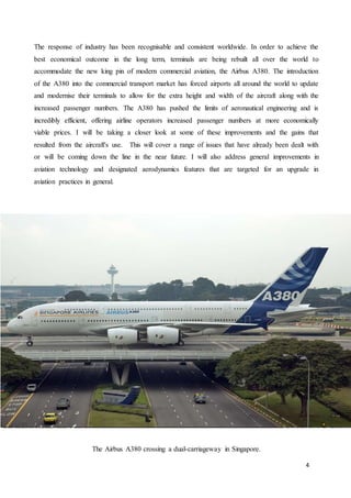 4
The response of industry has been recognisable and consistent worldwide. In order to achieve the
best economical outcome in the long term, terminals are being rebuilt all over the world to
accommodate the new king pin of modern commercial aviation, the Airbus A380. The introduction
of the A380 into the commercial transport market has forced airports all around the world to update
and modernise their terminals to allow for the extra height and width of the aircraft along with the
increased passenger numbers. The A380 has pushed the limits of aeronautical engineering and is
incredibly efficient, offering airline operators increased passenger numbers at more economically
viable prices. I will be taking a closer look at some of these improvements and the gains that
resulted from the aircraft's use. This will cover a range of issues that have already been dealt with
or will be coming down the line in the near future. I will also address general improvements in
aviation technology and designated aerodynamics features that are targeted for an upgrade in
aviation practices in general.
The Airbus A380 crossing a dual-carriageway in Singapore.
 