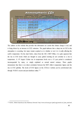 40
The authors on the website that provides this information are certain that climate change is real, and
is being driven by an increase in CO2 emissions. The graph indicates that a sharp rise in CO2 in the
atmosphere is occurring, but many remain sceptical as to whether or not it is it really affecting the
earth’s temperature. On the chart below, taken from the UK’s MET Office, it is quite apparent that
the rise in CO2 levels which are thought to cause global warming do not correlate to a rise in
temperature. A .07 degree Celsius rise in temperature levels over a 15 year period is considered
inconsequential by many, or simply explained as normal natural variance. These graphs
demonstrate that there is no direct correlation between the MET office's temperature figures and the
rise in CO2 globally. The levels of CO2 figures on the CO2now website can be corroborated also
through NASA’s recent and past database online.118
118 NASA, ‘Global Greenhouse Gas Reference Network’ http://www.esrl.noaa.gov/gmd/ccgg/trends/co2_data_mlo.html
 