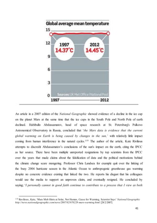 41
An article in a 2007 edition of the National Geographic showed evidence of a decline in the ice cap
on the planet Mars at the same time that the ice caps in the South Pole and North Pole of earth
declined. Habibullo Abdussamatov, head of space research at St. Petersburg's Pulkovo
Astronomical Observatory in Russia, concluded that ‘the Mars data is evidence that the current
global warming on Earth is being caused by changes in the sun,’ with relatively little impact
coming from human interference in the natural cycles.119 The author of the article, Kate Rivilious
attempts to discredit Abdussamatov’s conclusions of the sun's impact on the earth, citing the IPCC
as her source. There have been multiple unreported resignations by top scientists from the IPCC
over the years that made claims about the falsification of data and the political motivations behind
the climate change scare mongering. Professor Chris Landsea for example quit over the linking of
the busy 2004 hurricane season in the Atlantic Ocean to anthropogenic greenhouse gas warming
despite no concrete evidence existing that linked the two. He reports his disgust that his colleagues
would use the media to support an unproven claim, and eventually resigned. He concluded by
saying; ‘I personally cannot in good faith continue to contribute to a process that I view as both
119 Ravilious, Kate, ‘Mars Melt Hints at Solar, Not Human, Cause for Warming, Scientist Says’ National Geographic
http://news.nationalgeographic.com/news/2007/02/070228-mars-warming.html [28/2/2007]
 