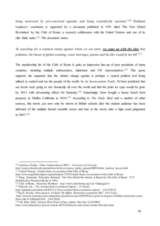 42
being motivated by pre-conceived agendas and being scientifically unsound.’120 Professor
Landsea’s conclusion is supported by a document published in 1991 titled 'The First Global
Revolution' by the Club of Rome, a research collaborator with the United Nations and one of its
elite think tanks.121 The document states:
'In searching for a common enemy against whom we can unite, we came up with the idea that
pollution, the threat of global warming, water shortages, famine and the like would fit the bill.'122
The membership list of the Club of Rome is quite an impressive line-up of past presidents of many
countries, including multiple ambassadors, diplomats and UN representatives.123 This quote
supports the argument that the climate change agenda is perhaps a cynical political tool being
utilised to control and tax the people of the world. In An Inconvenient Truth, Al Gore predicted that
sea levels were going to rise drastically all over the world and that the polar ice caps would be gone
by 2013 with devastating effects for humanity.124 Surprisingly, Gore bought a luxury beach front
property in Malibu California in 2010.125 According to The Daily Mail and a number of other
sources, this movie can now only be shown in British schools after the student audience has been
informed of the multiple factual scientific errors and bias in the movie after a high court judgement
in 2007.126
120 Landsea, Charles, ‘Chris Landsea leaves IPCC’, University of Colorado
http://cstpr.colorado.edu/prometheus/archives/science_policy_general/000318chris_landsea_leaves.html
121 United Nations, ‘United States Association of the Club of Rome’
http://www.unglobalcompact.org/participant/17274-United-States-Association-of-the-Club-of-Rome
122 King, Alexander. Schneider, Bertrand, ‘The First Global Revolution A Report by The Club of Rome’. P.75
[Published by Pantheon Books in 1991]
123 Club of Rome, ‘Honorary Members’ http://www.clubofrome.org/?cat=52&paged=2
124 Driscoll, Ed, , ‘Yet Anotherfinal Countdown Expires’, PJ Media
http://pjmedia.com/eddriscoll/2013/12/14/yet-another-final-countdown-expires/ [14/12/2013]
125Koch, Wendy,‘How green is Al Gore's $9 million Montecito oceanfront villa?’ USA Today
http://content.usatoday.com/communities/greenhouse/post/2010/05/how-green-is-al-gores-9-million-montecito-ocean-
front-villa/1#.U0QnzhJrXCk [18/5/2010]
126 UK Daily Mail, ‘Schools Must Warn of Gore climate film bias’ [3/10/2007]
http://www.dailymail.co.uk/news/article-485336/Schools-warn-Gore-climate-film-bias.html
 