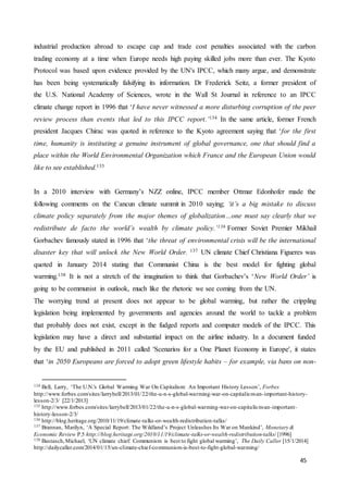 45
industrial production abroad to escape cap and trade cost penalties associated with the carbon
trading economy at a time when Europe needs high paying skilled jobs more than ever. The Kyoto
Protocol was based upon evidence provided by the UN's IPCC, which many argue, and demonstrate
has been being systematically falsifying its information. Dr Frederick Seitz, a former president of
the U.S. National Academy of Sciences, wrote in the Wall St Journal in reference to an IPCC
climate change report in 1996 that ‘I have never witnessed a more disturbing corruption of the peer
review process than events that led to this IPCC report.’134 In the same article, former French
president Jacques Chirac was quoted in reference to the Kyoto agreement saying that ‘for the first
time, humanity is instituting a genuine instrument of global governance, one that should find a
place within the World Environmental Organization which France and the European Union would
like to see established.135
In a 2010 interview with Germany’s NZZ online, IPCC member Ottmar Edonhofer made the
following comments on the Cancun climate summit in 2010 saying; ‘it’s a big mistake to discuss
climate policy separately from the major themes of globalization…one must say clearly that we
redistribute de facto the world’s wealth by climate policy.’136 Former Soviet Premier Mikhail
Gorbachev famously stated in 1996 that ‘the threat of environmental crisis will be the international
disaster key that will unlock the New World Order. 137 UN climate Chief Christiana Figueres was
quoted in January 2014 stating that Communist China is the best model for fighting global
warming.138 It is not a stretch of the imagination to think that Gorbachev’s ‘New World Order’ is
going to be communist in outlook, much like the rhetoric we see coming from the UN.
The worrying trend at present does not appear to be global warming, but rather the crippling
legislation being implemented by governments and agencies around the world to tackle a problem
that probably does not exist, except in the fudged reports and computer models of the IPCC. This
legislation may have a direct and substantial impact on the airline industry. In a document funded
by the EU and published in 2011 called 'Scenarios for a One Planet Economy in Europe', it states
that ‘in 2050 Europeans are forced to adopt green lifestyle habits – for example, via bans on non-
134 Bell, Larry, ‘The U.N.'s Global Warming War On Capitalism: An Important History Lesson’, Forbes
http://www.forbes.com/sites/larrybell/2013/01/22/the-u-n-s-global-warming-war-on-capitalism-an-important-history-
lesson-2/3/ [22/1/2013]
135 http://www.forbes.com/sites/larrybell/2013/01/22/the-u-n-s-global-warming-war-on-capitalism-an-important-
history-lesson-2/3/
136 http://blog.heritage.org/2010/11/19/climate-talks-or-wealth-redistribution-talks/
137 Brannan, Marilyn, ‘A Special Report: The Wildland’s Project Unleashes Its War on Mankind’, Monetary &
Economic Review P.5 http://blog.heritage.org/2010/11/19/climate-talks-or-wealth-redistribution-talks/ [1996]
138 Bastasch,Michael, ‘UN climate chief: Communism is best to fight global warming’, The Daily Caller [15/1/2014]
http://dailycaller.com/2014/01/15/un-climate-chief-communism-is-best-to-fight-global-warming/
 