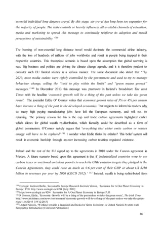 46
essential individual long distance travel. By this stage, air travel has long been too expensive for
the majority of people. The state controls or heavily influences all available channels of education,
media and marketing to spread this message to continually reinforce its adoption and mould
perceptions of sustainability.’139
The banning of non-essential long distance travel would decimate the commercial airline industry,
with the loss of hundreds of millions of jobs worldwide and result in people being trapped in their
respective countries. This theoretical scenario is based upon the assumption that global warming is
real. Big business and politics are driving the climate change agenda, and it is therefore prudent to
consider such EU funded studies in a serious manner. The same document also stated that ‘“by
2020, most media outlets were tightly controlled by the government and used to try to manage
behaviour change, selling the “cool to play within the limits” and “green means growth”
messages.”140 In December 2013 this message was promoted in Ireland’s broadsheet The Irish
Times with the headline ‘economic growth will be a thing of the past unless we take the green
route’. The journalist Eddie O’ Connor writes that economic growth rates of 3% or 4% per annum
have become a thing of the past in the developed economies,’ but neglects to inform his readers why
so many high paying manufacturing jobs have left the European economy, and will not be
returning. The primary reason for this is the cap and trade carbon agreements highlighted earlier
which allows for global wealth re-distribution, which factually could be described as a form of
global communism. O'Connor naively argues that ‘everything that either emits carbon or wastes
energy will have to be replaced’.141 I wonder what Eddie thinks he exhales? This belief system will
result in economic hardship through an ever increasing carbon taxation regulated existence.
Ireland and the rest of the EU signed up to the agreements in 2010 under the Cancun agreement in
Mexico. A future scenario based upon this agreement is that if ‘industrialized countries were to use
carbon taxes or auctioned emissions permits to reach the GHG emission targets they pledged in the
Cancun Agreements, they could raise as much as 0.6 per cent of their GDP or about US $250
billion in revenues per year by 2020 (OECD 2012).’ 142 Instead, wealth is being redistributed from
139 Ecologic Institute Berlin, Sustainable Europe Research Institute Vienna, ‘Scenarios for A One Planet Economy in
Europe’ P.38 http://www.ecologic.eu/4294 [July 2011]
140 http://www.ecologic.eu/4294 Scenarios for A One Planet Economy in Europe P.35
141O' Connor, Eddie, ‘Economic Growth will be a thing of the past unless we take the green route’, The Irish Times
http://www.irishtimes.com/news/environment/economic-growth-will-be-a-thing-of-the-past-unless-we-take-the-green-
route-1.1632148 [19/12/2013]
142 United Nations, ‘Working towards a Balanced and Inclusive Green Economy: A United Nations System-wide
Perspective Introduction’[Foreword Publication]
 