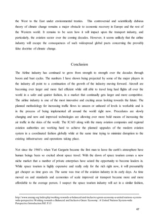 47
the West to the East under environmental treaties. This controversial and scientifically dubious
theory of climate change remains a major obstacle to economic recovery in Europe and the rest of
the Western world. It remains to be seen how it will impact upon the transport industry, and
particularly, the aviation sector over the coming decades. However, it seems unlikely that the airline
industry will escape the consequences of such widespread global pacts concerning the provably
false doctrine of climate change.
Conclusion
The Airline industry has continued to grow from strength to strength over the decades through
boom and bust cycles. The numbers I have shown being projected by some of the major players in
the industry all point to a continuation of the growth of the industry moving forward. Aircraft are
becoming ever larger and more fuel efficient while still able to travel long haul flights all over the
world in a safer and quieter fashion, in a market that continually gets larger and more competitive.
The airline industry is one of the most innovative and exciting areas looking towards the future. The
planned methodology for increasing traffic flows to unseen or unheard of levels is workable and is
in the process of being implemented all around the world right now. Procedures are slowly
changing and new and improved technologies are allowing ever more bold means of increasing the
air traffic in the skies of the world. The ICAO along with the many aviation companies and regional
aviation authorities are working hard to achieve the planned upgrades of the modern aviation
system in a coordinated fashion globally while at the same time trying to minimize disruption to the
existing infrastructure and operations taking place.
Not since the 1960’s when Yuri Gargarin became the first man to leave the earth’s atmosphere have
human beings been so excited about space travel. With the dawn of space tourism comes a new
niche market that a number of private enterprises have seized the opportunity to become leaders in.
While space tourism is highly expensive and really only for the rich right now, it will presumably
get cheaper as time goes on. The same was true of the aviation industry in its early days. As time
moved on and standards and economies of scale improved air transport became more and more
affordable to the average person. I suspect the space tourism industry will act in a similar fashion,
http://www.unemg.org/index.php/working-towards-a-balanced-and-inclusive-green-economy-a-united-nations-system-
wide-perspective Working towards a Balanced and Inclusive Green Economy: A United Nations System-wide
Perspective Introduction Pdf. P.15
 