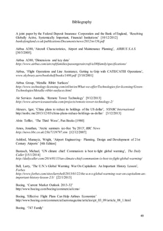 49
Bibliography
A joint paper by the Federal Deposit Insurance Corporation and the Bank of England, ‘Resolving
Globally Active, Systemically Important, Financial Institutions’ [10/12/2012]
bankofengland.co.uk/publications/Documents/news/2012/nr156.pdf
Airbus A380, ‘Aircraft Characteristics, Airport and Maintenance Planning’, AIRBUS S.A.S.
[30/3/2005].
Airbus A380, ‘Dimensions and key data’
http://www.airbus.com/aircraftfamilies/passengeraircraft/a380family/specifications/
Airbus, ‘Flight Operations and Line Assistance, Getting to Grip with CATII/CATIII Operations’,
www.skybrary.aero/bookshelf/books/1480.pdf [3/10/2001]
Airbus Group, ‘Metallic Riblet Surfaces’
http://www.technology-licensing.com/etl/int/en/What-we-offer/Technologies-for-licensing/Green-
Technologies/Metallic-riblet-surfaces.html
Air Services Australia, ‘Remote Tower Technology’ [9/12/2013]
http://www.airservicesaustralia.com/projects/remote-tower-technology-2/
Alexeev, Igor, ‘China plans to reduce its holdings of the US dollar’, NSNBC International
http://nsnbc.me/2013/12/03/china-plans-reduce-holdings-us-dollar/ [3/12/2013]
Alvin Toffler, ‘The Third Wave’, Pan Books [1980]
Amos, Jonathan, ‘Arctic summers ice-free 'by 2013', BBC News
http://news.bbc.co.uk/2/hi/7139797.stm [12/12/2007]
Ashford, Mumayiz, Wright, ‘Airport Engineering– Planning, Design and Development of 21st
Century Airports’ [4th Edition]
Bastasch, Michael, ‘UN climate chief: Communism is best to fight global warming’, The Daily
Caller [15/1/2014]
http://dailycaller.com/2014/01/15/un-climate-chief-communism-is-best-to-fight-global-warming/
Bell, Larry, ‘The U.N.'s Global Warming War On Capitalism: An Important History Lesson’,
Forbes
http://www.forbes.com/sites/larrybell/2013/01/22/the-u-n-s-global-warming-war-on-capitalism-an-
important-history-lesson-2/3/ [22/1/2013]
Boeing, ‘Current Market Outlook 2013-32’
http://www.boeing.com/boeing/commercial/cmo/
Boeing, 'Effective Flight Plans Can Help Airlines Economize’
http://www.boeing.com/commercial/aeromagazine/articles/qtr_03_09/article_08_1.html
Boeing, ‘747 Family’
 