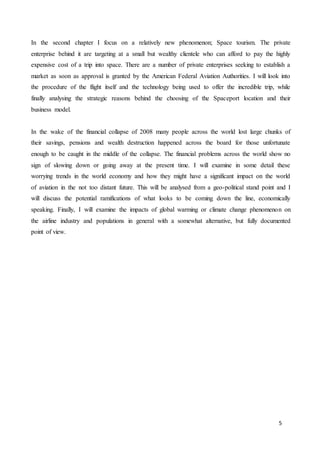5
In the second chapter I focus on a relatively new phenomenon; Space tourism. The private
enterprise behind it are targeting at a small but wealthy clientele who can afford to pay the highly
expensive cost of a trip into space. There are a number of private enterprises seeking to establish a
market as soon as approval is granted by the American Federal Aviation Authorities. I will look into
the procedure of the flight itself and the technology being used to offer the incredible trip, while
finally analysing the strategic reasons behind the choosing of the Spaceport location and their
business model.
In the wake of the financial collapse of 2008 many people across the world lost large chunks of
their savings, pensions and wealth destruction happened across the board for those unfortunate
enough to be caught in the middle of the collapse. The financial problems across the world show no
sign of slowing down or going away at the present time. I will examine in some detail these
worrying trends in the world economy and how they might have a significant impact on the world
of aviation in the not too distant future. This will be analysed from a geo-political stand point and I
will discuss the potential ramifications of what looks to be coming down the line, economically
speaking. Finally, I will examine the impacts of global warming or climate change phenomenon on
the airline industry and populations in general with a somewhat alternative, but fully documented
point of view.
 