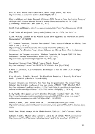 52
Hawkins, Ross, ‘Greens call for clear-out of 'climate change deniers', BBC News
http://www.bbc.co.uk/news/uk-politics-26187711 [14/2/2014]
High Level Group on Aviation Research, Flightpath 2050: Europe’s Vision for Aviation. Report of
the High Level Group on Aviation Research, Airbus Global Market Forecast 2013-2032
(Luxembourg: Publications Office of the EU, 2011)
ICAO, ‘Facts and Figures’, http://www.icao.int/sustainability/Pages/FactsFigures.aspx [2013]
ICAO, Global Air Navigation Capacity and Efficiency Plan 2013-2028, Doc. No. 9750
ICAO, ‘Working Document for the Aviation System Block Upgrades: The Framework for Global
Harmonization’ [28/3/2013]
IFG Corporate Consultants, ‘Investors Pay Attention! Power, Money & Influence are Moving From
West to East’ [17/6/2013]
http://www.ifg.ie/content/media-and-news/weekly-investment-updates/13-06-
17/Investors_Pay_Attention_Power_Money_Influence_are_Moving_From_West_to_East.aspx
International Air Transport Association, ‘Moderate Growth for Air Cargo in 2013’, Full Year
Performance Statistics Released Press Release No: 5 [5/2/2014]
http://www.iata.org/pressroom/pr/Pages/2014-02-05-01.aspx
International Monetary Fund, ‘Global Financial Stability Report’
http://www.imf.org/External/Pubs/FT/GFSR/2014/01/index.htm [April 2014]
KATnet II Consortium, ‘Key Aerodynamic Technologies to meet the Vision 2020 Challenges’
[June 2010]
King, Alexander. Schneider, Bertrand, ‘The First Global Revolution A Report by The Club of
Rome’. {Published by Pantheon Books in 1991]
Klausner, Alexandra and Szathmary, Zoe, ‘Giant leap for space tourism! The moment Virgin
Galactic's third test flight reaches an all time high altitude of 71,000 FEET’, The Daily Mail
http://www.dailymail.co.uk/news/article-2537776/Virgin-Galactics-test-flight-designed-space-
tourism-reaches-time-high-altitude-71-000-FEET.html#ixzz31Bg13fkf [12/1/2014]
Koch, Wendy, ‘How green is Al Gore's $9 million Montecito oceanfront villa?’ USA Today
http://content.usatoday.com/communities/greenhouse/post/2010/05/how-green-is-al-gores-9-
million-montecito-ocean-front-villa/1#.U0QnzhJrXCk [18/5/2010]
Landsea, Charles, ‘Chris Landsea leaves IPCC’, University of Colorado, [17/1/2005]
http://cstpr.colorado.edu/prometheus/archives/science_policy_general/000318chris_landsea_leave
s.html
Leahy, John, ‘Future Journeys, Global Market Forecast 2013-2032’, COO Customers, Airbus
Lehmann, Christof, ‘Mystery about Germany´s Gold in the US Solved’, NSNBC International
http://nsnbc.me/2013/07/31/mystery-about-germany´s-gold-in-the-us-solved/ [31/7/2013]
 