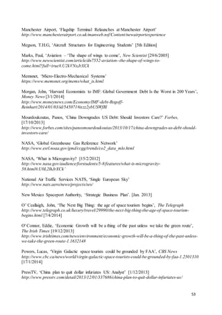 53
Manchester Airport, ‘Flagship Terminal Relaunches at Manchester Airport’
http://www.manchesterairport.co.uk/manweb.nsf/Content/newairportexperience
Megson, T.H.G, ‘Aircraft Structures for Engineering Students’ [5th Edition]
Marks, Paul, ‘Aviation – ‘The shape of wings to come’, New Scientist [29/6/2005]
http://www.newscientist.com/article/dn7552-aviation--the-shape-of-wings-to-
come.html?full=true#.U2kVNxJrXCk
Memsnet, ‘Micro-Electro-Mechanical Systems’
https://www.memsnet.org/mems/what_is.html
Morgan, John, ‘Harvard Economists to IMF: Global Government Debt Is the Worst in 200 Years’,
Money News [3/1/2014]
http://www.moneynews.com/Economy/IMF-debt-Rogoff-
Reinhart/2014/01/03/id/545071#ixzz2ybUSWfRl
Mourdoukoutas, Panos, ‘China Downgrades US Debt: Should Investors Care?’ Forbes,
[17/10/2013]
http://www.forbes.com/sites/panosmourdoukoutas/2013/10/17/china-downgrades-us-debt-should-
investors-care/
NASA, ‘Global Greenhouse Gas Reference Network’
http://www.esrl.noaa.gov/gmd/ccgg/trends/co2_data_mlo.html
NASA, ‘What is Microgravity? [15/2/2012]
http://www.nasa.gov/audience/forstudents/5-8/features/what-is-microgravity-
58.html#.U0L2lhJrXCk’
National Air Traffic Services NATS, ‘Single European Sky’
http://www.nats.aero/news/projects/ses/
New Mexico Spaceport Authority, ‘Strategic Business Plan’. [Jan. 2013]
O’ Ceallaigh, John, ‘The Next Big Thing: the age of space tourism begins’, The Telegraph
http://www.telegraph.co.uk/luxury/travel/29990/the-next-big-thing-the-age-of-space-tourism-
begins.html [7/4/2014]
O' Connor, Eddie, ‘Economic Growth will be a thing of the past unless we take the green route’,
The Irish Times [19/12/2013]
http://www.irishtimes.com/news/environment/economic-growth-will-be-a-thing-of-the-past-unless-
we-take-the-green-route-1.1632148
Powers, Lucas, ‘Virgin Galactic space tourists could be grounded by FAA’, CBS News
http://www.cbc.ca/news/world/virgin-galactic-space-tourists-could-be-grounded-by-faa-1.2501310
[17/1/2014]
PressTV, ‘China plan to quit dollar infuriates US: Analyst’ [1/12/2013]
http://www.presstv.com/detail/2013/12/01/337686/china-plan-to-quit-dollar-infuriates-us/
 