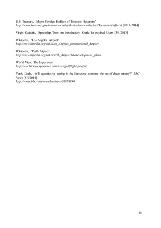 55
U.S. Treasury, ‘Major Foreign Holders of Treasury Securities’
http://www.treasury.gov/resource-center/data-chart-center/tic/Documents/mfh.txt [2013-2014]
Virgin Galactic, ‘Spaceship Two: An Introductory Guide for payload Users [3/1/2013]
Wikipedia, ‘Los Angeles Airport’
http://en.wikipedia.org/wiki/Los_Angeles_International_Airport
Wikipedia, ‘Perth Airport’
http://en.wikipedia.org/wiki/Perth_Airport#Redevelopment_plans
World View, The Experience
http://worldviewexperience.com/voyage/#flight-profile
Yueh, Linda, ‘Will quantitative easing in the Eurozone continue the era of cheap money?’ BBC
News [4/4/2014]
http://www.bbc.com/news/business-26879990
 